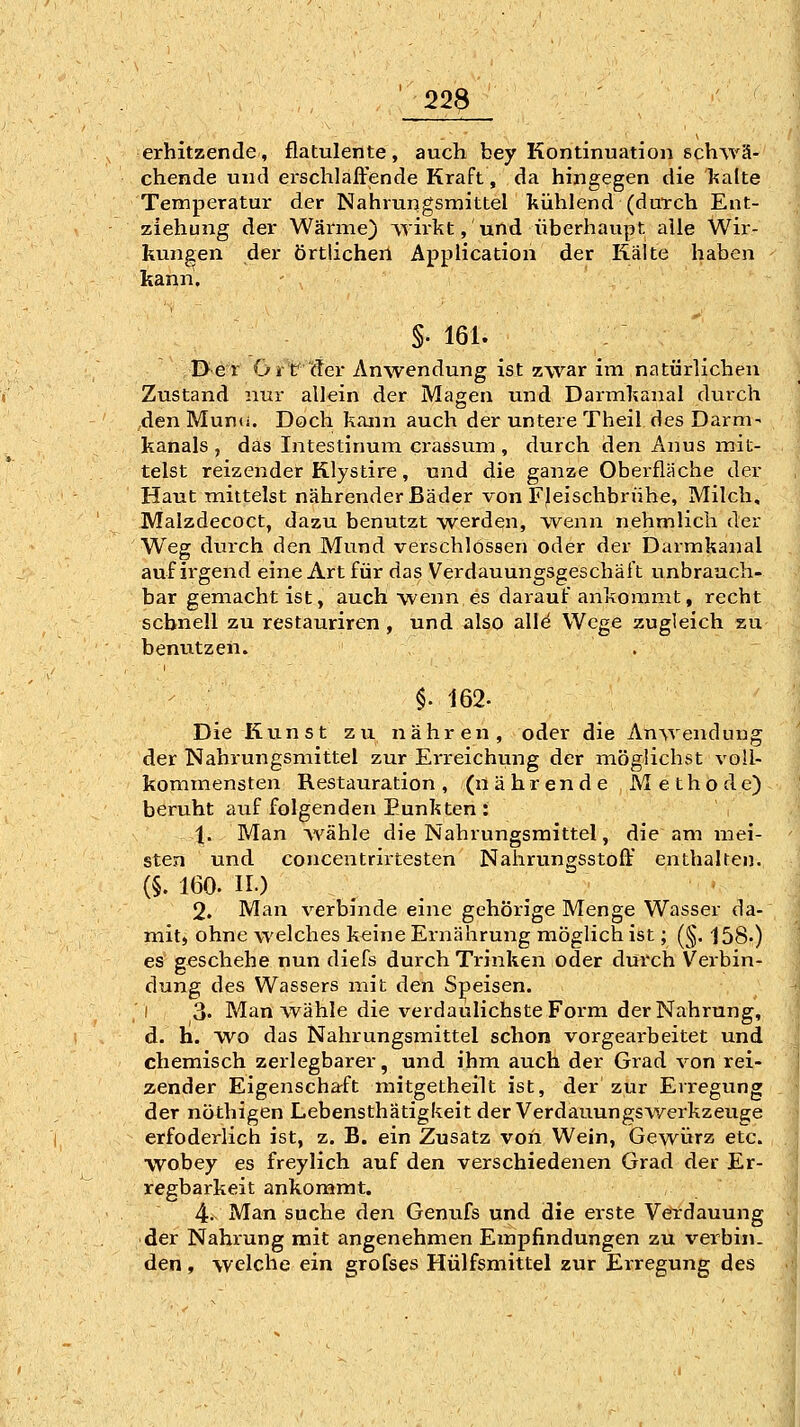 erhitzende, flatulente, auch bey Kontinuation schwä- chende und erschlaffende Kraft, da hingegen die kalte Temperatur der Nahrungsmittel kühlend (durch Ent- ziehung der Wärme) wirkt, und überhaupt alle Wir- kungen der örtlichen Application der Kälte haben kann. §.161. 0er Ort der Anwendung ist zwar im natürlichen Zustand nur allein der Magen und Darmkanal durch den Munti. Doch kann auch der untere Theil des Darm- kanals , das Intestinum crassum, durch den Anus mit- telst reizender Rlystire, und die ganze Oberfläche der Haut mittelst nährender Bäder von Fleischbrühe, Milch, Malzdecoct, dazu benutzt werden, wenn nehmlich der Weg durch den Mund verschlossen oder der Darmkanal auf ii'gend eine Art für das Verdauungsgeschäft unbrauch- bar gemacht ist, auch wenn es darauf ankommt, recht schnell zu restauriren, und also all^ Wege zugleich zu benutzen. §. 162. Die Kunst zu nähren, oder die Anwendung der Nahrungsmittel zur Erreichung der möglichst voll- kommensten Restauration, (nährende Methode) beruht auf folgenden Punkten : 1. Man wähle die Nahrungsmittel, die am mei- sten und concentrirtesten Nahrungsstoff enthalten. (§. 160. n.) 2. Man verbinde eine gehörige Menge Wasser da- mit, ohne welches keine Ernährung möglich ist; (§. 158.) es geschehe nun diefs durch Trinken oder durch Vei-bin- dung des Wassers mit den Speisen. j 3. Man wähle die verdaulichste Form der Nahrung, d. h. wo das Nahrungsmittel schon vorgearbeitet und chemisch zerlegbarer, und ihm auch der Grad von rei- zender Eigenschaft mitgetheilt ist, der zur Erregung der nöthigen Lebensthätigkeit der Verdauungswerkzeuge erfoderlich ist, z. B. ein Zusatz von Wein, Gewürz etc. wobey es freylich auf den verschiedenen Grad der Er- regbarkeit ankommt. 4- Man suche den Genufs und die erste Verdauung ■ der Nahrung mit angenehmen Empfindungen zu verbin- den , welche ein grofses Hülfsmittel zur Erregung des