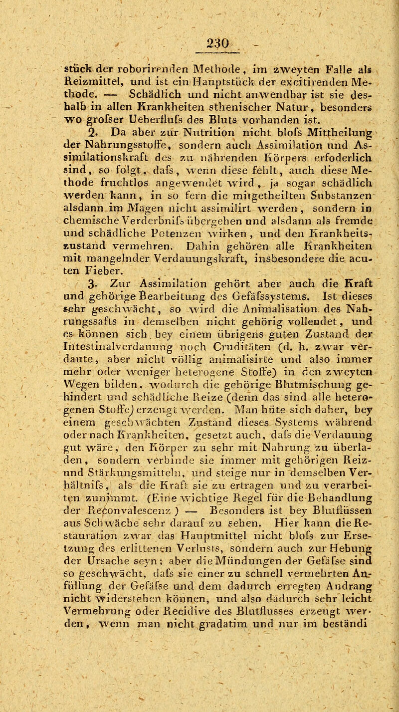 stücli der roboriiv^nden Methode, im zweyten Falle als Reizmittel, und ist ein Hauptstück der excitirenden Me- thode. — Schädlich und nicht anwendbar ist sie des- halb in allen Krankheiten sthenischer Natur, besonders wo grofser Ueberflufs des Bluts vorhanden ist. 2. Da aber zur Nutrition nicht blofs Mitfheilung der Nahrungsstoffe, sondern auch Assimilation und As- 8imilationski-aft des zu nährenden Körpers erfoderlich sind, so folgt, dafs, wenn diese fehlt, auch diese Me- thode fruchtlos angewendet wird , ja sogar schädlich werden kann, in so fern die mitgetheilteu Substanzen- alsdann im Magen nicht assimilirt werden , sondern in chemische Verderbnifb übergehen und alsdann als fremde und schädliche Potenzen wirken, und den Krankheits- Eustand vermehren. Dahin gehören alle Krankheiten mit mangelnder Verdauungskraft, insbesondere die acu- ten Fieber. 3- Zur Assimilation gehört aber auch die Kraft und gehörige Bearbeitung des Gefafssystems. Ist dieses sehr geschwächt, so %vird die Animalisation des Nah- ruhgssafts in demselben nicht gehörig vollendet, und es können sich.bey einem übrigens guten Zustand der Intestinalverdauung noph Cruditüten (d. h. zw^ar ver- daute, aber nicht völlig animalisirte und also immer mehr oder weniger hetero<^ene Stoffe) in den zweyten Wegen bilden, wodurch die gehörige Blutmischung ge- hindert und schädliche Reize (denn das sind alle hetero- genen Stoffej erzeugt werden. Man hüte sich daher, bey einem gesch\yächten Zustand dieses Systems während oder nach Krankheiten, gesetztauch, dafs die Verdauung gut wäre, den Körper zu sehr mit Nahrung zu überla- den, sondern verbinde sie immer mit gehörigen Reiz- und Stärkungsmitteln, und steige nur in demselben Ver- hältnifs, als die Kraft sie zu ertragen und zu verarbei- ten zuniinmt. (Eine wichtige Regel für die Behandlung der Ref^onvalescenz ) — Besonders ist bey Blutflüssen aus Schwäche sehr darauf zu sehen. Hier kann die Re- stauration zwar das Haiiptmittel nicht blofs zur Erse- tzung des erlittenen Verlnsts, sondern auch zur Hebung der Ursache seyn; aber dieMündungen der Gefäfse sind 60 geschwächt, dafs sie einer zu schnell vermehrten ArL- füHung der Gefäfse und dem dadurch erregten Andrang nicht widersrehen können, und also dadurch sehr leicht Vermehrung oder Recidive des Blutflusses erzeugt wer- den , wenn man nicht gi'adatim und nur im beständi