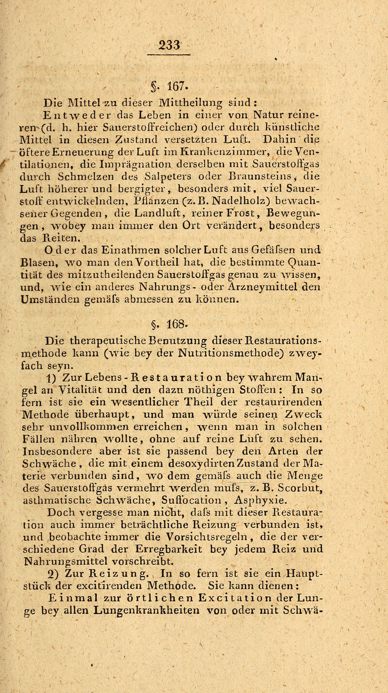 §. 167. Die Mittel za dieser Mittheilung sind: EntAveder das Leben in einer von Natur reine- ren-(d. h. hier Sauerstoffreichen) oder durch künstliche Mittel in diesen Zustand versetzten Luft. Dahin die . öftere Erneuerung der Luft im Krankenzimmer, die Ven- tilationen, die Imprägnation derselben mit Sauerstoft'gas durch Schmelzen des Salpeters oder Braunsteins, die Luft höherer und bergigter, besonders mit, viel Sauer- stoffentwickelnden, Pflanzen (z.B. Nadelholz) bewach- sener Gegenden , die Landluft, reiner Frost, Bewegun- gen, wobey man immer den Ort verändert, besonders das Reiten. , Oder das Einathmen solcher Luft ans Gefäfsen und Blasen, wo man denVortheil hat, die bestimmte Quan- tität des mitzutheilenden SauerstoIFgas genau zu wissen, und, Avie ein anderes Nahrungs- oder Arzneymittel den Umständen gemäfs abmessen zu können. §. 168. Die therapeutische Benutzung dieser B.estauration3- methode kann (wie bey der Nutritionsmethode) zwey- fach seyn. 1) Zur Lebens -Restauration bey wahrem Man- gel an Vitalität und den dazu nöthigen Stoffen : In so fern ist sie ein wesentlicher Theil der restaurirenden Methode überhaupt, und man würde seinei-i Zweck sehr unvollkommen erreichen, wenn man in solchen Fällen nähren wollte, ohne auf reine Luft zu sehen. Insbesondere aber ist sie passend bey den Arteh der Schwäche, die mit einem desoxydirten Zustand der Ma- terie verbunden sind, wo dem gemäfs auch die Menge des Sauerstoffgas vermehrt w^erden mufs, z. B. Scorbut, asthmatische Schwäche, Suffocation , Asphyxie. Doch vergesse man nicht, dafs mit dieser Restaura- tion auch immer beträchtliche Reizung verbunden ist, und beobachte immev die Vorsichtsregeln, die der ver- schiedene Gi-ad der Erregbarkeit bey jedem Reiz und Nahrungsmittel vorschreibt. . 2) Zur Reizung. In so fern ist sie ein Haupt- stück der excitlrenden Methode* Sie kann dienen: Einmal zur örtli chen Excitation der Lun- ge bey allen Lungenkrankheiten von oder mit Schwä-