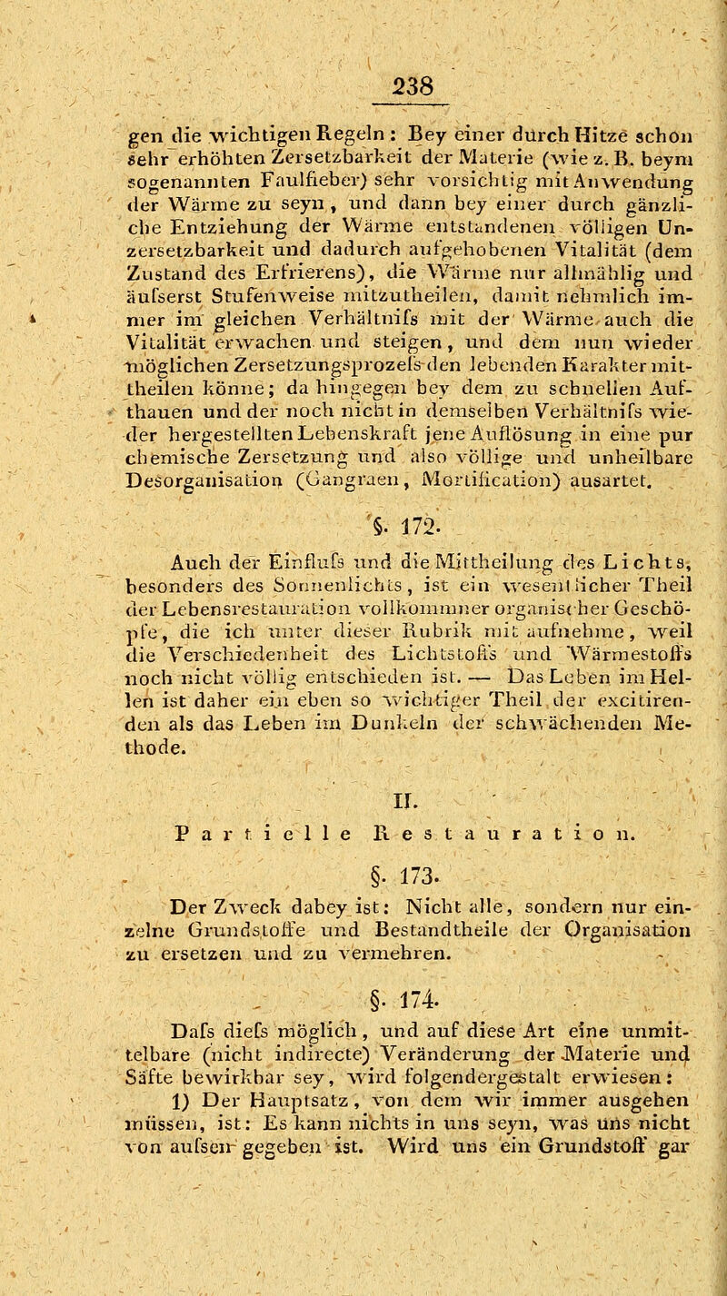 gen die wichtigen Regeln : Bey einer durch Hitze schon «ehr erhöhten Zersetzbarkeit der Materie (wie 'z.. B. beym sogenannten Faulfieber) sehr vorsichtig mit Anwendung der Warme zu seyn , und dann bey einer durch gänzli- che Entziehung der Wärme entstandenen völligen Un- zersetzbarkeit und dadurch aufgehobenen Vitalität (dem Zustand des Erfrierens), die Warme nur allmählig und äufserst Stufenweise mitzutheileii, damit nehmlich im- mer im gleichen Verhältnifs mit der Wärme auch die Vitalität er^vachen und steigen, und dem nun wieder möglichen Zersetzungsprozels den lebenden Karakter mit- theilen könne; dahingegen bey dem zu schnellen Auf- thauen und der noch nicht in demselben Verhältnifs ^vie- der hergestellten Lebenskraft jene AuflÖsunjs: in eine pur chemische Zersetzung und also völlige und unheilbare Desorganisation (Gangraen, Moriiiication) aueartet. '§. J72.\ Auch der Einflufs und dieMjttheüung des Lichts, besonders des Sonnenlichts, ist ein wesentlicher Theil der Lebensrestauration vollkommner organischer Geschö- pfe, die ich unter dieser Rubrik mit aufnehme, Aveil die Verschiedenheit des Lichtstofis und Wärmestoffs noch nicht völlig entschieden ist. — Das Leben im Hel- len ist daher ei,n eben so \vic.htiger Theil der excitiren- den als das Leben im Dunkeln der schwächenden Me- thode. 1 IL Partielle Restauration. . §. 173. Der Zweck dabey ist: Nicht alle, sondei-n nur ein- zelne Grundstoffe und Bestandtheile der Organisation zu ersetzen und zu vermehren. §• 174. Dafs dieCs möglich, und auf diese Art eine unmit- telbare (nicht indirecte) Veränderung derJMaterie und Säfte bewirkbar sey, Avird folgendergestalt erwiesen: 1) Der Hauptsatz, von dem wir immer ausgehen müssen, ist: Es kann nichts in uns seyn, was üils nicht von aufsen-gegeben ist. Wird uns ein Grundatoff gar