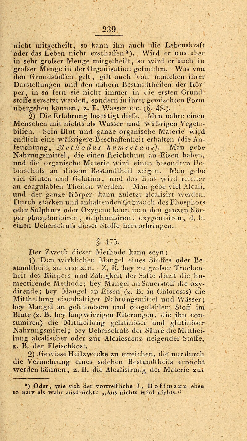 niclit mitgetheilt, so kann ihn auch die Lebensl^raft oder das Leben nicht erscliaffen*). Wird er uns aber in sehr grofser Menge mitgeiheilr., so vird er auch iu grofser Menge in der Organisation gelunden. Was von den Grundstoffen gilt, gilt auch von manchen ihrer Darstellungen und den nähern Bestandtheilen der Kor- per, in so fern sie nicht immer in die ersten Grund- stoffe zersetzt werden, sondern in ihrer gemischten Form übei'ge^en können, z. E. Wasser etc. (§. 480' 2) Die Erfahrung bestätigt diefs. Man nähre einen Menschen mit nichts als Wasser und v^äfsrigen Vegeta- bilien. Sein Blut und ganze organische Materie wird endlich eine A^^äfsrigere Beschaffenheit erbalten (die An- ^ feuchtung, M et ho du s hume et an a). Man gebe Nahrungsmittel, die einen Pteichthuin an Eisen haben, und die organis.che Materie wird einen besondern üe- berschufs an diesem Bestandtheil zeigen. Man gebe viel Gluten und Gelafcina, und das ßiut wird reiclier an coagulablen Theileir werden. Man gebe viel Aleali, und der ganze Körper kann zuletzt alcalisirt werden. Durch starken und anhaltenden Gebrauch des Phospbox's oder Sulphurs oder Oxygene kann man den ganzen Kör- per phosphorisiren , sulphurisiren , oxygenisiren , d, h. einen üeberscbuts dii;ser Stoffe hervorbringen. §• 175. Der Zweck dieser Methode kann seyn : 1) Den wirklichen Mangel eines Stoffes oder Be- standibeilö. zu ersetzen. Z. B. bey zu grofser Trocken- heit des Körpers und Zähigkeit der Säfte dient die hu^ mectirende Methode; bey Mangel an Sauerstoff die oxy- dirende; bey Mangel an Eisen (z. B. in Chlorosis) die Mittheilung eisenhaltiger Nahrungsmittel und Wässer; bey Mangel an gelatinösem und coagulablem Stoff im Blute (z. B. bey langwierigen Eiterungen, die ihn con- sumiren) die Mittheilung gelatinöser und glutinöser Nahrungsmittel; bey Ueberschüfs der Säure dieMitthei- lung alcalischer oder zur Alcaiescenz neigender Stoffe, z. B. der Fleischkost. 2) Gewisse Heilzwecke zu erreichen, die nur durch die Vermehrung eines solchen Bestandtheils erreicht werden können, z. B. die Alcalisirung der Materie zul *) Oder, wie sich der vortreffliche L. Hoffmann eben «o naiv als wahr ausdrückt: „Ans nichts wird nichts.