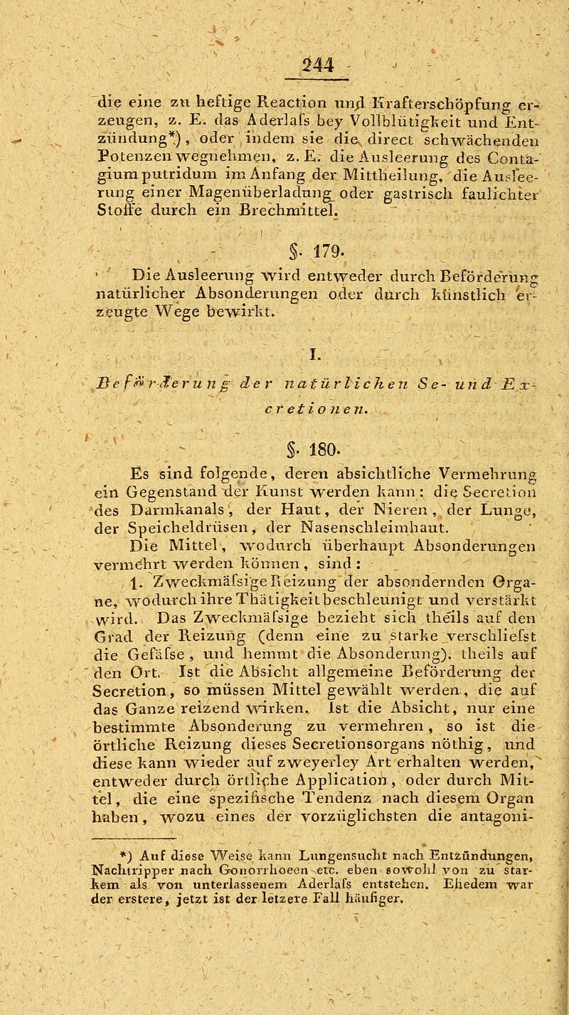 die eine zu heftige Reaction un;3 Krafterscliöpfung er- zeugen, z. E. das Aderlafs bey Vollblütigl^teit und Ent- zündung*), oder indena sie die. direct schwächenden Potenzen wegnehmen, z. E; die Ausleerung des Genta-' giumputridum im Anfang der Mittheilung, die Aui^fee- rung einer Magenüberladung_ oder gastrisch faulichter Stoffe durch ein Brechmittel. §• 179. Die Ausleerung wird entweder durch Beförderung natürlit;her Absonderungen oder durch ktihstlich er- zeugte Wege bewiiht. I. Be fif»rä'erun g der natürlichen Se- un d E x- cretio nen. V §. 180. Es sind folgende, deren absichtliche Vermehrung ein Gegenstand der Kunst werden kann : die Secretion ■'des Darmkanals', der Haut, der Nieren, der Lunge, der Speicheldrüsen, der Nasenschleimhaut, Die Mittel, wodurch überhaupt Absonderungen vermehrt werden, können , sind: 1. Zweckmäfsi'geReizung der absondernden Orga- ne, wodurch ihre Thätigkeitbeschleunigt und verstärkt wnrd.. Das Zweckmäfsige bezieht sich the'ils auf den Grad der Heizung (denn eine zu starke verschliefst die Gefäfse , u,nd hemmt die Absonderung), iheils auf den Ort, Ist die Absicht allgemeine Beförderung der Secretion, so müssen Mittel gewählt werden, die auf das Ganze reizend wirken. Ist die Absicht, nur eine bestimmte Absonderung zu vermehren, so ist die örtliche Reizung dieses Secretionsorgans nöthig, und diese kann wieder auf zweyerley Art erhalten werden,^ entweder durch örtliche Application , oder durch Mit- tel, die eine spezifische Tendenz nach diesem Organ haben, wozu eines der vorzüglichsten die antagoni- *) Auf diese Weise kann Lungensuclit nach Entzündungen, Nachtripper nach Gonorrlioeen etc. eben sovToIiI yon zu '— kern als von unterlassenem Aderlafs entstehen. Eliedem der erstere, jetzt ist der letzere Fall häufiger. star- war