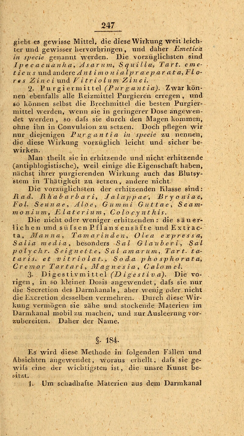 giebt es gewisse Mittel, die diese Wirkung weit leich- ter und gewisser hervorbringen, und daher Emetica in specie genannt werden. Die vorzüglichsten sind Ipecacuanha, A sarum, S quill a, Tart. cme- t ic II s uiid andere Anti m o ni a Ipr a ep ar at a, Fl o- r e s Zin c i und P' i tr i o liim Ziii c i. 2- Pu r gi er m i 11el (Pur g aut ia). Zwar kön- nen ebenfalls alle Reizmittel Purgieren erregen , und so können selbst die Brechmittel die besten Purgier- mittel werden, Avenn sie in geringerer Dose angewen- det v*''erden , so dafs sie durch den Magen kommen, ohne ihn in Convulsion zu setzen. Doch pflegen wir nur diejenigen Purgantia in specie zu nenneU, die diese Wirkung vorzüglich leicht und sicher be- wirken. ^ Man theilt sie in erhitzende und nicht erhitzende (antiphlogistische), weil einige die Eigenschaft haben, nächst ihrer purgierenden Wirkung auch das Blutsy- stem m Thätigkeit zu setzen, andere nicht. Die vorzüglichsten der erhitzenden Klasse sind: Rad. Pthab arb ar i, J al ap jj ae^, ßr j o ni a e^ Fol. S eiin a e , Aloe, Gummi Gut t ae , Scam- m o n i u m, F, l a t e r ium , C olo pj nthis. Die nicht oder weniofer erhitzenden : die säuer- liehen und s ü fs e n P f 1 a n z e n s ä f t e und E x t r a c- ta, Manna, Tamarinden, Olea expressa, Salia media, besonders Sal Gla^iheti, Sal polychr. Seignett.e, Sal am arUm,, Tar t. t a- taris. et vitriolat., Soda p h o spho r at a, Cremor T artari , Magnesia, C alom> el. 3. Digestivmit4;el (D i gestiv a). Die vo- rigen, in so kleiner Dosis angewendet, dafs sie nur die Secretion des Darmkanals, aber wenig oder nicht die Excretion desselben vermehren. Durch diese Wir- kung vermögen sie zähe und stockende Materien im Darmkanal mobil zu machen, und zur Ausleerung vor- zubereiten. Daher der Name. §. 184. Es' wird diese Methode in folgenden Fällen und Absichten angewendet, woraus erhellt, dafs, sie ge- wifs eine der wichtigsten ist, die unsre Kunst be- eitÄt. J. Um schadhafte Materien aus dem Darmkanal