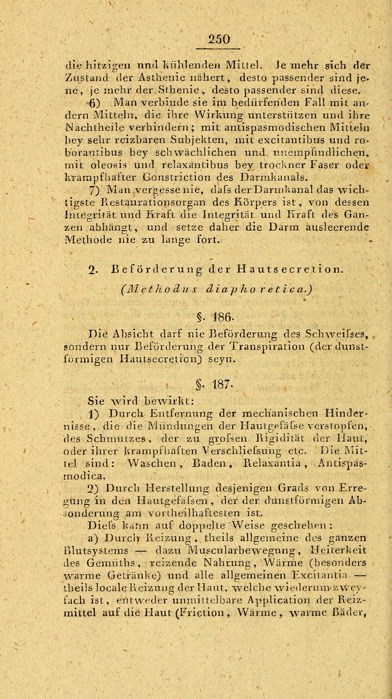 die hitzf;ea und Kühlenden MiLlel. Je mehr sich dei* Zustand der Asthenie nähert, desto passender sind je- ne, je mehr der Sthenie, desto passender sind diese. 6) Man verbinde sie im bedürfenden Fall mit an- dern Mitteln, die ihre Wirkung unterstützen und ihre Nachtheile verhindern; mit antispasmodischen Mitteln hey sehr reizhären Subjekten, mit excitantibus und ro- bbrantibus bey schwächlichen und tmempfindiichen, mit oleosis und relaxäntibus bey trockner Faser odev krampfhafter Constriction des Darm.kanals. 7) Man vergesse nie, dafs der Darnikanal das Avich- tigste Peestaurationsorgan des Körpers ist, von dessen Integrität und Kraft die Integrität und Kraft des Gan- zen abhängt, und setze daher die Darm ausleerende Methode nie zu lange fort. 2« Beförderung der Hautsecretion. (31 ctko du s diaphoretica.) §. 186. Die Absicht darf nie Beförderung des Schweilses, sondern nur Beförderung der Transpiration (derdunst- förmigen Hautsecretion) seyn. ^: - ^ ' §. 187., / Sie Avird bewirkt: 1) Durch Entfernung der mechanischen Hinder- nisse, die die Mündungen der Hautgpfäfse verstopfeii, des Schmutzes, der zu grofsen Rigidität der Haut, oder ihrer krampfiiaften Verschliefsung etc. Die Mit- tel sind; Waschen, Baden, Relaxantia, Antispas- raodica. 2) Durch Hei'stellung desjenigen Grads von Erre- gung in den Hautgefäfsen , der der danstförmigen Ab- sonderung am voriheilhaftesten ist. Diefs kann auf doppelte Weise geschehen : a) Durck Reizung , theils allgemeine dos ganzen Blutsystems — dazu Muscularbewegung, Heiterkeit des Gemüths , reizende Nahrung, Wärnie (besonders < warme Getränke) land alle allgemeinen Excitantia — theils locale Reizung der Haut, welche wiederum-zvt'cy- fach ist, eütweder unmittelbare A]>plication der Reiz- mittel auf die Haut (Friction , Wärme, wainie Bäder,