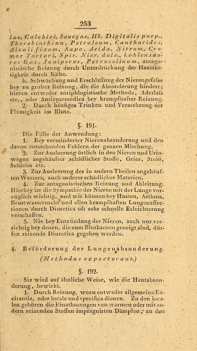 lae, ColchicU Senegae, IIb. Digitalis purp., Th er eh int hin a , Petroleum, C ant ha ridc s, Aleali f'ixiim, Sapo, Acida, N itruvi, Cr e- vior T dr t ar i, S p i r. Ni er. dnl c., kohlensau- res Gas, Juuiperus, P e t r o s elinu m , antago-' nislische Reizung durch Unterdrückung der Haulthä- tigReit durch Kälte. b. Schwächung und Erschlaffung der Nierengefäfse bey zu grolser Heizung, die die Absonderung hindert; hiet'zu entweder antiphlogistische Methode, Aderlafs etc., oder Antis|?asmodica bey krampfhafter Reizung. 2. Durch häufiges Trinken und Vermehrung der Flüssigkeit im Blute. §.191. ' Die Fälle der Anwendung: 1. Bey verminderter Nierenabsonderung und den davon entstehenden Fehlern.der ganzen Mischung. 2- Zur Ausleerung- örtlich in den Nieren und Urin- vvegen angehäufter ^schädlicher Stoife, Gries, Stein, Schleim etc. 3. Zur Ausleerung des in andern Theilen angehäuf- ten Wassers, auch anderer schädlicher Materien. 4. Zur antagonistischen Reizung und Ableitung. Hierbey ist die Sympathie der Nieren mit der Lunge vor- züglich wichtig, und wir können bey Husten, Asthma, Brustwassersucht und allen krampfhaften Lungenaffec- tionen durch Diuretica oft sehr schnelle Erleichterung verschaffen. 5. Nie bey Entzündung der Nieren, auch nur vor- sichtig bey denen, die zum Blutharnen geneigt sind, dür- fen reizende Diuretica gegeben werden. 4. Beförderung der L u n g e n a b s o n d e r u n g. (31 e th o du s ex p e c t or a n s.) §■ 192. Sie wird auf ähnliche Weise, wie die Hautabson- derung , bewirkt. ' , \. Durch Reizung, wozu entweder allgemeine Ex- citantia, oder locale und speclfica dienen. Zu den loca- len gehören die Einathmungen von warmen oder mit an^ dern reizenden Stoffen imprägnirten Dämpfen; zu den