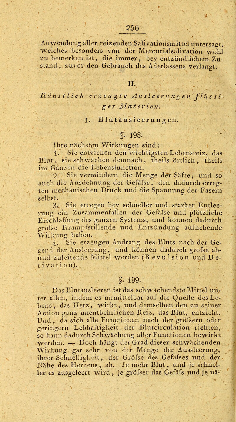 Ants^endung aller reizenden Salivationsmittel untersagt, ■welches besonders von der Mercurialsalivation wohl zu bemerken ist, die immer, bey entzündlichem Zu- stand , zuvor den Gebrauch des Aderlassens verlangt. D / . w. Künstlich erzeugte Aiisleerungenfl ü s s i- ger Materien. \. Blutausieerungen. §. 198. . Ihre nächsten Wirkungen sind : 1. Sie entziehen den wichtigsten ILebensreiz, das -Blut, sie schwächen demnach, theils örtlich, theils im Ganzen die Lebensfunction. 9. Sie vermindern die Menge de> Säfte, und sO auch die Ausdehnung der Gefäfse, den dadurch erreg- ten mechanischen Druck und die Spannung der Fasern selbst. 3^ Sie erregen bey schneller und starker Entlee- rung ein Zusammenfallen der Gefafse und plötzliche Erschlaffung des ganzen Systems, und können dadurch grofse Krampfstillende und Entzündung aufhebende Wirkung haben. 4. Sie erzeugen Andrang des Bluts nach dev Ge- gend der Ausleerung, und können dadurch grofse ab- und zuleitende Mittel werden (Revulsion und D e- r i va tion). §. 199. Das Blutausleeren ist das schwächendste Mittel uixr ter allen, indem es unmittelbar auf die Quelle des Le- bens , das Herz, wirkt, und demselben den zu seiner Action ganz unentbehrlichen Reiz, das Blut, entzieht. Und , da sich alle Functionen nach der gröfsern oder geringern Lebhaftigkeit der Blutcirculation richten, so kann dadurch Schwächung aller Functionen bewirkt werden. — Doch hängt der Grad dieser schwächenden Wirkung gar sehr von der Menge der Aussleerung, ihrer Schnel'iigk'^n, der Grofse des Gefäfses und der, ISIähe des Herzens, ab. Je mehr Blut, und je schnel- ler es ausgeleert \vird, je gröfser das Gefäfs undjenä-