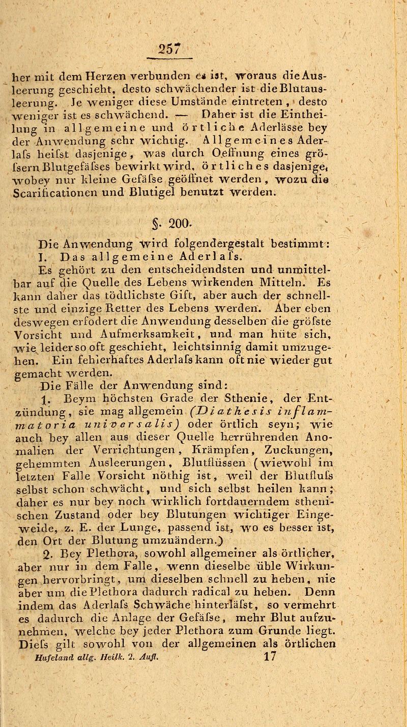 her mit dem Herzen verbunden e* ist, woraus die Aus- leerung geschieht, desto schwächender ist dieBlütaus- leerung. Je weniger diese Umstände eintreten , desto weniger ist es schwächend. — Daher ist die Einthei- lung in allgemeine und örtliche Aderlässe bey der Anwendung sehr wichtig, ^\ 11 gern c i n e s Ader-i lafs heifst dasjenige, was durch O.effnung eines grö- fsernBlutgefäfses bewirkt wird, örtliches dasjenige« w^obey nur kleine Gefäfse geöftuet werden , wozu dia Scariticationen und Blutigel benutzt werden. §. 200. Die Anwendung wird folgendergestalt bestimmt: J. Das allgemeine Ad er lafs. Es gehört zu den entscheidendsten und unmittel- bar auf die Quelle des Lebens wirkenden Mitteln. Es kann daher das tödtlichste Gift, aber au<;h der schnell- ste und einzige Retter des Lebens werden. Aber eben . deswegen erfodert die Anwendung desselben die gröfste Vorsicht und Aufmerksamkeit, und man hüte sich, wie. leider so oft geschieht, leichtsinnig damit umzuge- hen. Ein fehlerhaftes Aderlafs kann oft nie wieder gut gemacht -werden. Die Fälle der Aufwendung sind: 1. Beym höchsten Grade der Sthenie, der Ent- zündung, sie mag allgemein (Diathesis inf-larrt- mat or ia uni'Oersalis) oder örtlich seyn; w^ie auch bey allen aus dieser Quelle herrührenden Ano- malien der Verrichtungen, Krämpfen, Zuckungen, gehemmten Ausleerungen, Blutilüssen (wiewohl im letzten Falle Vorsicht nöthig ist, w^eil der Blutflufs selbst schon schwächt, und sich selbst heilen kann; daher es nur bey noch wirklich fortdauerndem stheni- schen Zustand oder bey Blutungen wichtiger Einge- w^eide, z. E. der Lunge, passend iat, wo es besser ist, den Ort der Blutung umzuändern.^ 2. Bey Plethora, sowohl allgemeiner als örtlicher, aber nur in dem Falle, wenn dieselbe üble Wirkun- gen hervorbringt, um dieselben schnell zu heben, nie aber um die Plethora dadurch radical zu heben. Denn indem das Aderlafs Schwäche hinterläfst, so vermehrt es dadurch die Anlage der Gefäfse, mehr Blut aufzu- nehrnen, welche bey jeder Plethora zum Grunde liegt. Diefs gilt sowohl von der allgemeinen als örtlichen Hufeland allg. Heilk. '2. Aufl. 17