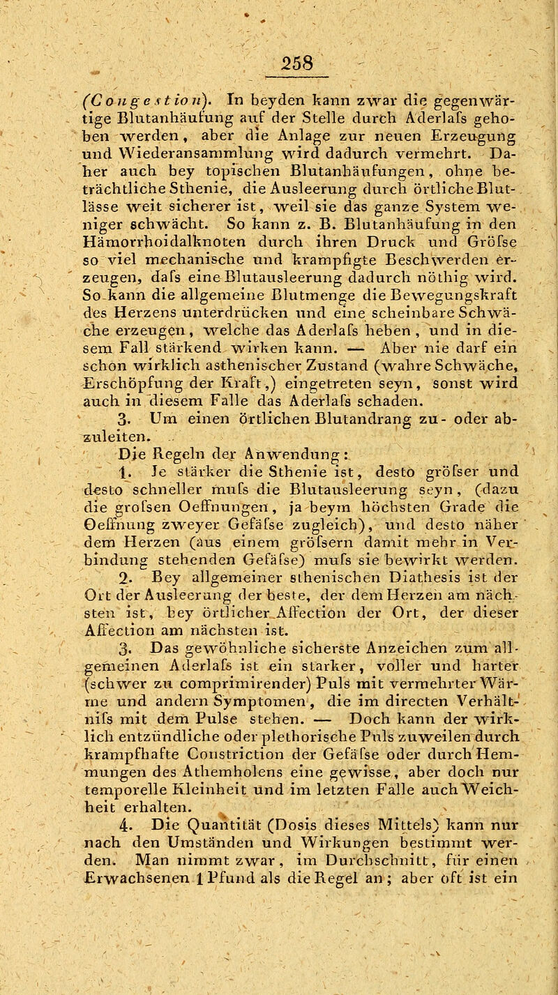 25S - (Co}igestio7i). In heyden kann zwar die gegenwär- tige Blutanhäufung auf der Stelle durch Aderlafs geho- ben werden , aber die Anlage zur neuen Erzeugung und Wiederansammlung wird dadurch vermehrt. Da- her auch bey topischen Blutanbäufungen, ohne be- trächtliche Sthenie, die Ausleerung durch örtliche Blut- lässe weit sicherer ist, -weil sie das ganze System we- niger schwächt. So kann z. B. Blutanhäufung in den Hämorrhoidalknoten durch ihren Druck und Gröfse so viel mechanische und krampfigte Beschwerden Er- zeugen, dafs eine Blutausleerung dadurch nöthig wird. So-kann die allgemeine Blutmeng« die Bewegungskraft des Herzens unterdrücken und eine scheinbare Schwä- che erzeugen, welche das Aderlafs heben , und in die- sem Fall stärkend wirken kann. — Aber nie darf ein schon wirklich asthenischer Zustand (w^ahre Schwäche, Erschöpfung der Kraft,) eing;etreten seyn, sonst wird auch in diesem Falle das Aderlafs schaden. 3. Um einen örtlichen Blutandrang zu- oder ab- zuleiten. . Die Regeln dejr Anwendung: 1. Je stärker die Sthenie ist, desto gröfser und d^sto schneller mufs die Blutausleerung seyn, (dazu die grofsen OeflFnungen, ja beym höchsten Grade die Oelfnung zweyer Gefäfse zugleich), und desto näher dem Herzen (aus einem gröfsern damit mehr in Ver- bindung stehenden Gefäfse) mufs sie bcAvirkt werden. 2. Bey allgemeiner athenischen Diathesis ist der Ort der Ausleerung der beste, der dem Herzen am näch- sten ist, bey örtlicher Affection der Ort, der dieser Aftection am nächsten ist. 3. Das gewöhnliche sicherste Anzeichen zum all- gemeinen Aderlafs ist ein starker, voller und harter (schwer zu comprimirender) 1?uls mit vermehrter Wär- me und andern Symptomen, die im directen Verhält- nifs mit dem Pulse stehen. — Doch kann der wirk- lich entzündliche oder pletborische Puls zuweilen durch krampfhafte Constriction der Gefäfse oder durch Hem- mungen des Athemholens eine gewisse, aber doch nur temporelle Kleinheit und im letzten Falle auchWeich- heit erhalten. 4. Die Quantität (Dosis dieses Mittels) kann nur nach den Umständen und Wirkungen bestimmt wer- den. Man nimmt zwar , im Durchschnitt, für einen Erwachsenen 1 Pfund als die Regel an ; aber oft ist ein