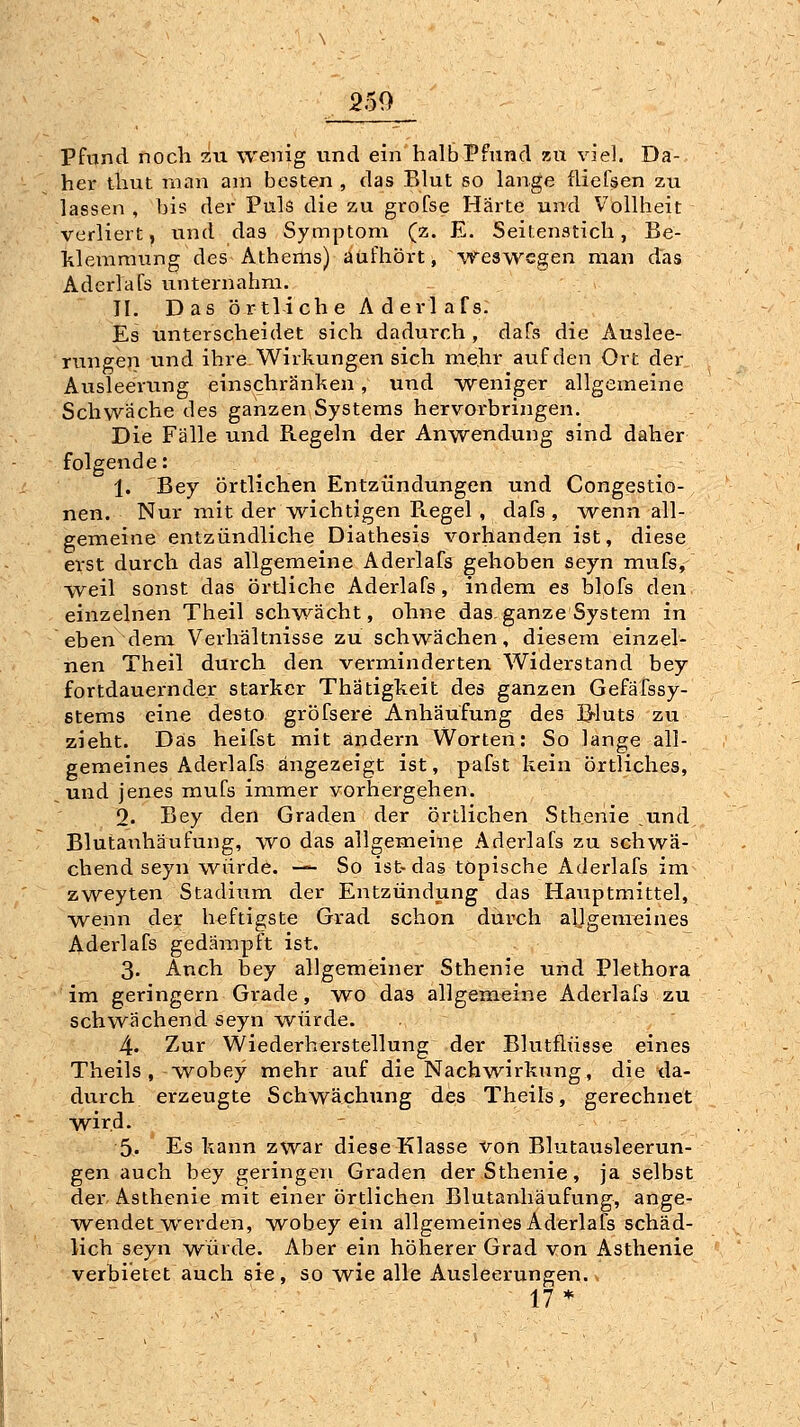 Pfund noch zxi wenig vmd ein halb Pfund zu viel. Da- her thut man am besten , das Blut so lange fliefsen zu lassen , bis der Puls die zu grofse Härte und Vollheit verliert, und das Symptom (z. E. Seitenstich, Be- klemmung des Athems) aufhört, weswegen man das Aderlafs unternahm. 11. Das örtliche Aderlafs: Es unterscheidet sich dadurch , dafs die Auslee- rungen und ihre. Wirkungen sich mehr auf den Ort der Ausleerung einschränken, und weniger allgeineine Schwäche des ganzen Systems hervorbringen. Die Fälle und Regeln der Anwendung sind daher folgende: 1. Bey örtlichen Entzündungen und Congestio- nen. Nur mit der wichtigen Ptegel, dafs , wenn all- gemeine entzündliche Diathesis vorhanden ist, diese erst durch das allgemeine Aderlafs gehoben seyn mufs, w^eil sonst das örtliche Aderlafs, indem es blofs den einzelnen Theil schwächt, ohne das. ganze System in eben dem Verhältnisse zu schwächen, diesem einzel- nen Theil durch den verminderten Widerstand bey fortdauernder stai-kcr Thätigkeit des ganzen Gefäfssy- stems eine desto gröfsere Anhäufung des B^luts zu zieht. Das heifst mit ändern Worten: So lange all- gemeines Aderlafs angezeigt ist, pafst kein örtliches, ^ und jenes mufs immer vorhergehen. 2. Bey den Graden der örtlichen Sthenie ,und Blutauhäufung, wo das allgemeine Aderlafs zu schwä- chend seyn würde. —^ So ist-das tOpische Aderlafs im zweyten Stadium der Entzündung das Hauptmittel, wenn der heftigste Grad schon durch aljgenreines Aderlafs gedämpft ist. 3. Auch bey allgemeiner Sthenie und Plethora im geringern Grade, wo das allgemeine Aderlafs zu schwächend seyn würde. 4. Zur VViederherstellung der Blutflüsse eines Theils , wobey mehr auf die Nachwirkung, die da- durch erzeugte Schwächung des Theils, gerechnet wird. 5- Es kann zwar diese Klasse von Blutausleerun- gen auch bey geringen Graden der Sthenie, ja selbst der Asthenie mit einer örtlichen Blutanhäufung, ange- wendet werden, wobey ein allgemeines Aderlafs schäd- lich seyn würde. Aber ein höherer Grad von Asthenie verbietet auch sie, so wie alle Ausleerungen. 17*