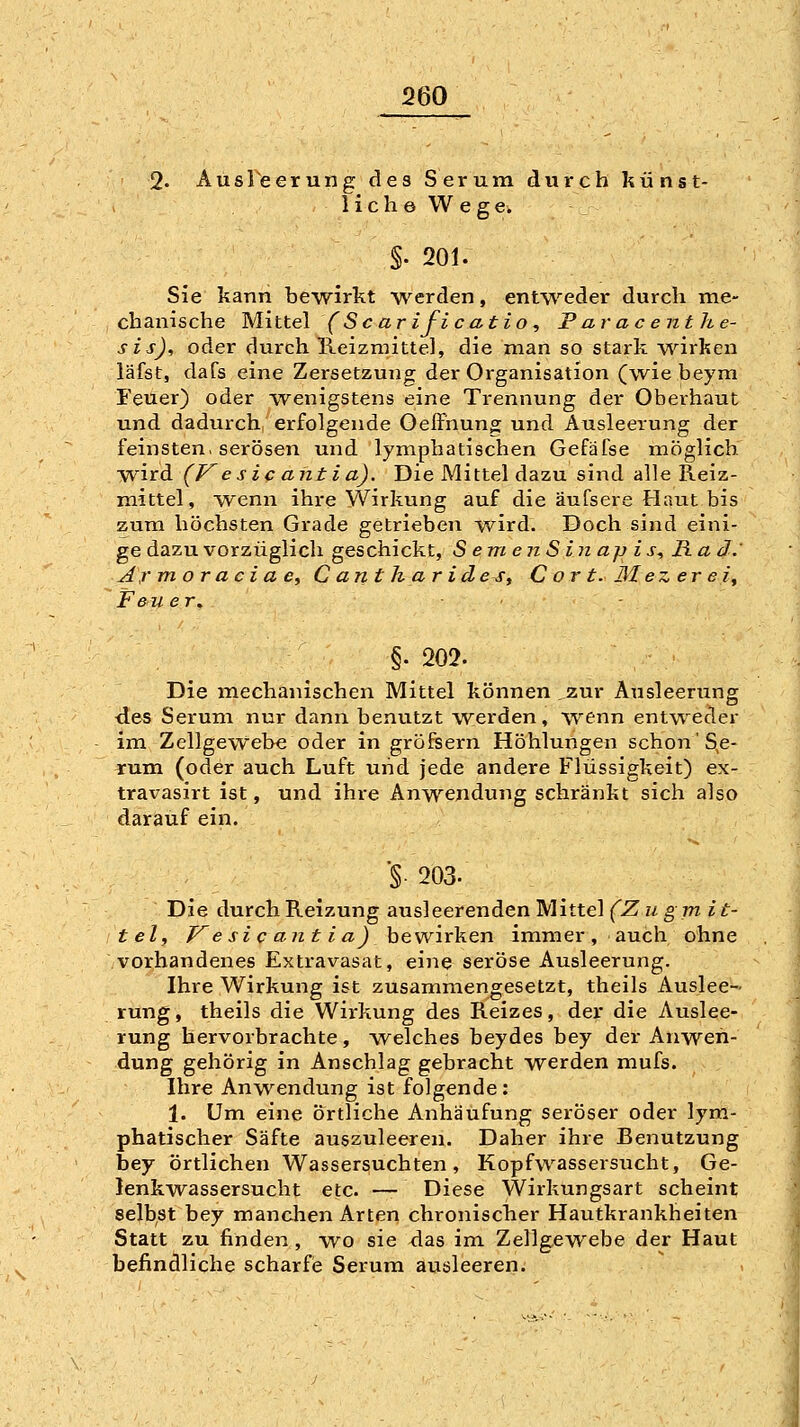 2« Ausleerung des Serum durch künst- lich o W e g e. §. 201. Sie kann bewirkt werden, entweder durch me- chanische Mi ttel (Sc ar ifi c atio ., F ar ac enthe- sis), oder durch Reizmittel, die man so stark wirken läfst, dafs eine Zersetzuno; der Organisation (wie beym Feuer) oder wenigstens eine Trennung der Oberhaut und dadurch, erfolgende Oeffhung und Ausleerung der feinsten, serösen und lymphatischen Gefäfse inöglich wird (P^esic ant ia). Die Mittel dazu sind alle Reiz- mittel, wenn ihre Wirkung auf die äufsere Haut bis zum höchsten Grade getrieben wird. Doch sind eini- ge dazu vorzüglich geschickt, S e m e ii S in ajj i s, Ra d.' Ar moraciae, C ant h ar id es, Cort.Mezere i, Feuer. §' 202. Die mechanischen Mittel können jzur Ausleerung des Serum nur dann benutzt werden, wenn ent\Teder im Zellgewebe oder in gröfeern Höhlungen schon'S,e- rum (oder auch Luft und jede andere Flüssigkeit) ex- travasirt ist, und ihre Anwendung schränkt sich also darauf ein. ■§■ 203. Die durch Reizung ausleerenden Mittel (Z u gm i t- tely J^esicantia)hQwix\i.en immer, auch ohne vorhandenes Extravasat, eine seröse Ausleerung. Ihre Wirkung ist zusammengesetzt, theils Auslee- rung, theils die Wirkung des Reizes, der die Auslee- rung hervorbrachte, welches beydes bey der Anwen- dung gehörig in Anschlag gebracht werden mufs. Ihre Anwendung ist folgende: 1. Um eine örtliche Anhäufung seröser oder lym- phatischer Säfte auszuleeren. Daher ihre Benutzung bey örtlichen Wassersuchten, Kopfwassersucht, Ge- lenkwassersucht etc. — Diese Wirkungsart scheint selbst bey manchen Arten chronischer Hautkrankheiten Statt zu finden , wo sie das im Zellgewebe der Haut befindliche scharfie Serum ausleeren.