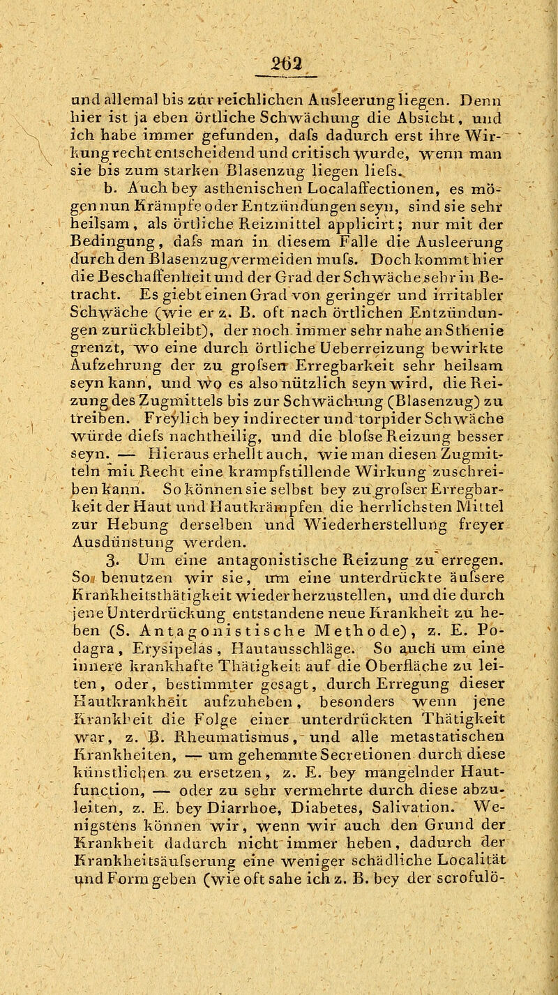 2m and allemal bis zär reichlichen Ausleerung liegen. Denn hier ist ja eben örtliche Sch^vächung die Absicht, und ich habe immer gefunden, dafs dadurch erst ihre Wir- kung recht entscheidend und critisch wurde, wenn man sie bis zum starken Blasenzug liegen liefs. b. Audi bey asthenischen Localaffectionen, es mö- g^n nun Krämpfe oder Entzündungen seyn, sind sie sehr heilsam, als örtliche Reizmittel applicirt; nur mit der Bedingung, dafs man in diesem Falle die Ausleerung durch den Blasenzug verineiden mufs. Doch kommt hier dieBeschaffenheitundder Grad der Schwäche sehr in Be- tracht. Es giebt einen Grad von geringer und irritabler Schwäche Qwie er z. B. oft nach örtlichen Entzündun- gen zurückbleibt), der noch immer sehr nahe an Sthenie grenzt, w^o eine durch örtliche üeberreizung bewirkte Aufzehrung der zu grofserr Erregbarkeit sehr heilsam seyn kann, und wo es also nützlich seyn wird, die Rei- zung des Zugmittels bis zur Schwächling (Blasenzug) zu treiben. Freylich bey indirecter und torpider Schwäche \vürde diefs nachtheilig, und die blofse Reizung besser seyn. — Hieraus erhellt auch, wie man diesen Zugmit- teln mit Recht eine krampfstillende Wirkung zuschrei- benkann. Sokönnensie selbst bey zu grofser Erregbar- keit der Haut und Hautkrämpfen die herrliclisten Mittel zur Hebung derselben und Wiederherstellung freyer Ausdünstung werden. 3. Uiu eine antagonistische Reizung zu erregen. Soj benutzen wir sie, um eine unterdrückte äufsere Krankheitsthätigkeit wiederherzustellen, und die durch jene Unterdrückung entstandene neue Krankheit zu he- ben (S. Antagonistische Methode), z. E. Po- dagra, Erysipeläs , Hautausschläge. So auch um eine innere kranklaafte Thätiglieit auf die Oberfläche zu lei- ten , oder, bestimmter gesagt, durch Erregung dieser Rautkrankheit aufzuheben, besonders w^'^ jene Krankbeit die Folge einer unterdrückten Thätigkeit war, z. ^. Rheumatismus,-und alle metastatischen Krankheiten, —r- um gehemmte Secretionen durch diese künstlichen zu ersetzen, z. E. bey mangelnder Haut- fupction, — oder zu sehr vermehrte durch diese abzu- leiten, z. E. bey Diarrhoe, Diabetes, Salivation. We- nigstens können wir, wenn w^ir auch den Grund der. Krankheit dadurch nicht immer heben, dadurch der Krankheitsäufserung eine weniger schädliche Localität t)ind Form geben (wie oft sähe ich z. B. bey der scrofulö-