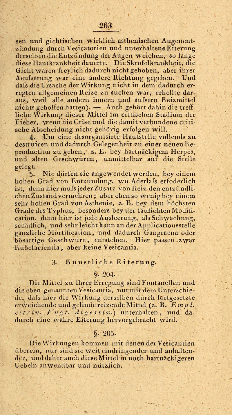 sen und gichtischen ^virklich asthenischen Augenent- zündung durch Vesicatorien und unterhaltene Eiterung derselben die Entzündung der Augen weichen, so lange diese Hautkrankheit dauerte. Die Skrofelkrankheit, die Gicht waren freylich dadurch nicht gehoben, aber ihrer Aeufserung war eine andere Richtung gegeben. Und dafs die Ursache der Wirkung nicht in dem dadurch er- regten allgemeinen Reize zu suchen war, ei'hellte dar- aus, weil alle andern innern und äufeern Reizmittel nichts geholfen hatten). — Auch gehört dahin die treff- liche Wirkung dieser Mittel im critischen Stadium der Fieber, ^venn die Crise und die damit verbundene cfiti- sche Abscheidung nicht gehörig erfolgen will. 4. Um eine desorganisirte Hautstelle vollends zu destruiren und dadurch Gelegenheit zu einer neuen Re- production zu geben, z. E. bey hartnäckigem Herpes, und alten Geschwüren, unmittelbar auf die Stelle gelegt. 5. Nie dürfen sie angewendet werden, bey einem hohen Grad von Entzündung, wo AderlaFs erfoderlich ist, denn hier mufs jeder Zusatz von Reiz den entzündli- chen Zustand vermehren ; aber ebenso wenig bey einem sehr hohen Grad von Asthenie, a. B. bey dem höchsten Grade des Typhus, besonders bey der faulichtenJVlodifi- cation, denn hier ist jede Ausleerung, als Schwächung, schädlich, und sehr leicht kann an der Applicationsstelle gänzliche Mortiücation, und dadurch Gangraena oder bösartige Geschwüre, entstehen. Hier passen zwar Rul)efacientia, aber keine Vesicantia. 3. Künstliche Eiterung. §. 204. . Die Mittel zu ihrer Erregung sind Fontanellen und die eben genannten Vesicantia, nur niit dem Unterschie- de, dais hier die Wirkung derselben durch fortgesetzte erweichende und gelinde reizende Mittel (z. B. Jßmpl. citrin. Kngt. digestiv.^) unterhalten, und da- durch eine wahre Eiterung hervorgebracht wird. §■ 205. Die Wirkungen kommen mit denen der Vesicantien überein, nur sind sie weit eindringender und anhalten- der, und daher auch diese Mittelin noch hartnäckigeren Uebeln anwendbar und nützlich.