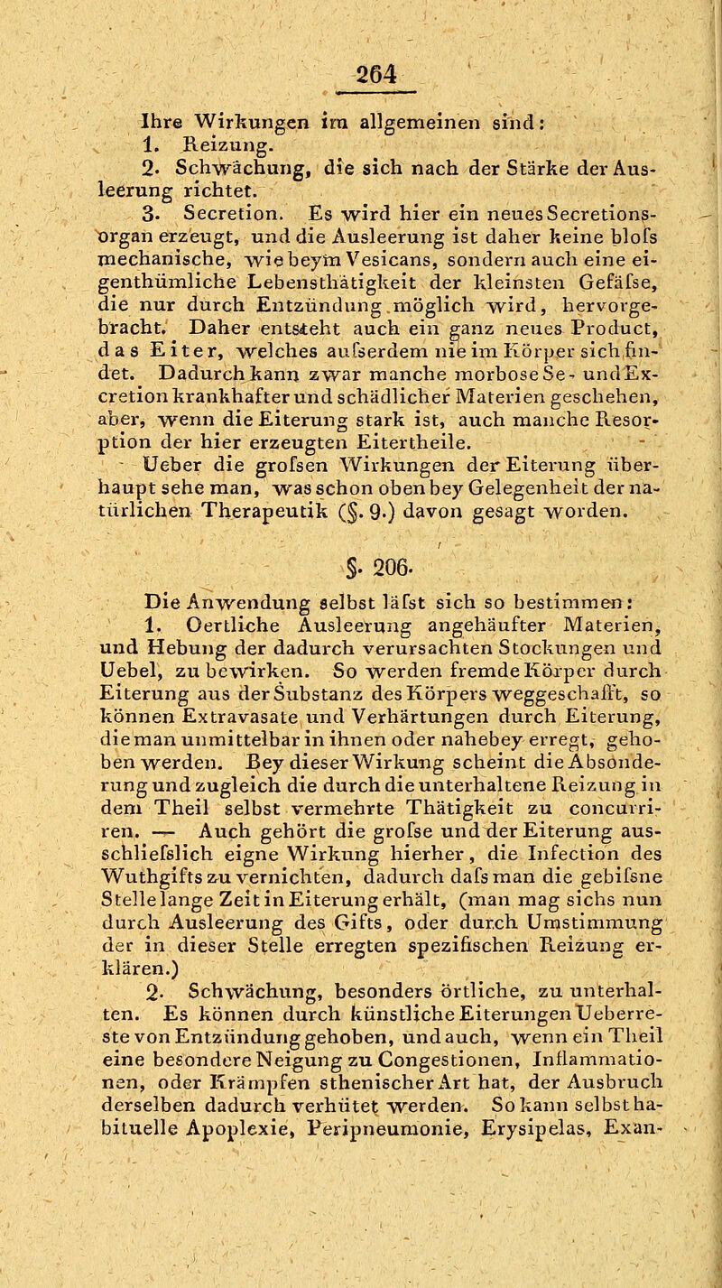 Ihre Wirkungen ira allgemeinen sind: 1. Reizung. 2. Schwächung, die sich nach der Stärke der Aus- leerung richtet. 3- Secretion. Es wird hier ein neues Secretions- organ erzeugt, und die Ausleerung ist daher keine blofs mechanische, wiebeyni Vesicans, sondern auch eine ei- genthümliche Lebensthätigkeit der kleinsten Gefäfse, die nur durch Entzündung möglich wird, hervorge- bracht. Daher ent&teht auch ein ganz neues Product, das Eiter, welches auCserdem nie im Körper sich fin- det. Dadurch kann zwar manche morboseSe- undEx- cretion krankhafter und schädlicher Materien geschehen, aber, wenn die Eiterung stark ist, auch manche Resor- ption der hier erzeugten Eitertheile. - - Ueber die grofsen Wirkungen der Eiterung über- haupt sehe man, was schon oben bey Gelegenheit der na- türlichen Therapeutik (§. 9') davon gesagt worden. S- 206. Die Anwendung selbst läfst sich so bestimmen: 1. Oertliche Ausleerung angehäufter Materien, und Hebung der dadurch verursachten Stockungen und Uebel, zu bewirken. So werden fremde Körper durch Eiterung aus der Substanz des Körpers weggeschafft, so können Extravasate und Verhärtungen durch Eiterung, dieman unmittelbar in ihnen oder nahebey erregt, geho- benwerden. Bey dieser Wirkung scheint die Absonde- rung und zugleich die durch die unterhaltene Reizung in dem Theil selbst vermehrte Thätigkeit zu concurri- ren. --- Auch gehört die grofse und der Eiterung aus- schliefslich eigne Wirkung hierher, die Infection des Wuthgifts zu vernichten, dadurch dafs man die gebifsne Stelle lange Zeit in Eiterung erhält, (man mag sichs nun durch Ausleerung des Gifts, oder durch Umstimmung der in dieser Stelle erregten spezifischen Reizung er- klären.) 2- Schwächung, besonders örtliche, zu unterhal- ten. Es können durch künstliche Eiterungen Ueberre- ste von Entzündung gehoben, und auch, wenn ein Theil eine besondere Neigung zu Congestionen, Inflammatio- nen, oder Krämpfen sthenischerx\rt hat, der Ausbruch derselben dadurch verhütet werden. So kann selbstha- biluelle Apoplexie, Peripneumonie, Erysipelas, Exan-