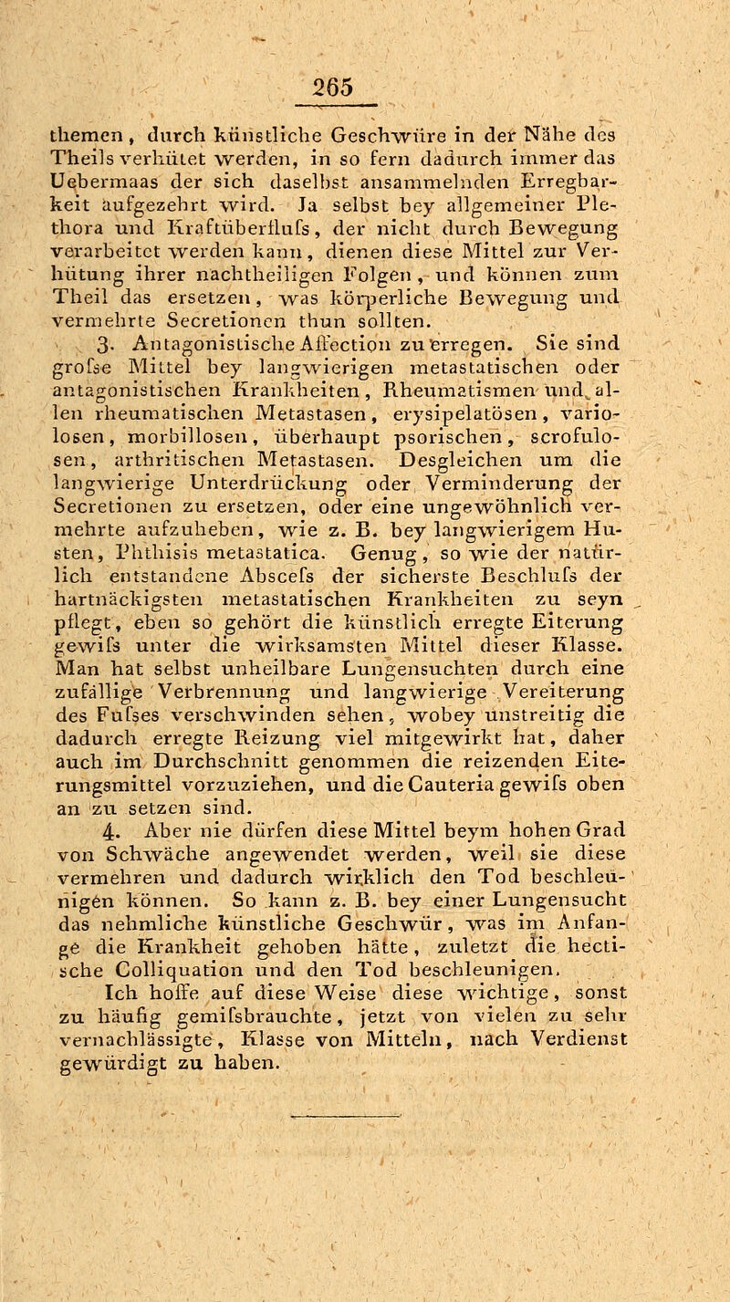 themen , durch ktinstlicbe GescTiwüre in der Nähe des Theils verhütet werden, in so fern dadurch immer das Uebermaas der sich daselbst ansammelnden Erregbar- keit aufgezehrt wird. Ja selbst bey allgemeiner Ple- thora und Kraftübertlufs, der nicht durch Bewegung verarbeitet werden kann, dienen diese Mittel zur Ver- hütung ihrer nachtheiligen Folgen , und können zum Theil das ersetzen, was körperliche Bewegung und vermehrte Secretioncn thun sollten. 3- Antagonistische Affectioii zu'erregen. Sie sind grofse Mittel bey langwierigen metastatischen oder antagonistischen Krankheiten , Rheumatismen und^ al- len rheumatischen Metastasen , erysipelatösen , vario- losen, morbillosen, überhaupt psorischen, scrofulo- sen, arthritischen Metastasen. Desgleichen um die langwierige Unterdrückung oder Verminderung der Secretionen zu ersetzen, oder eine ungewöhnlich ver- mehrte aufzuheben, wie z.B. bey langwierigem Hu- sten, Phthisis metastatica. Genug, so wie der natür- lich entstandene Abscefs der sicherste Beschlufs der hartnäckigsten metastatischen Krankheiten zu iseyn pflegt, eben so gehört die künstlich erregte Eiterung gewifs unter die w^irksamsten Mittel dieser Klasse. Man hat selbst unheilbare Lungensuchten durch eine zufällige Verbrennung und langwierige Vereiterung des Fufses verschwinden sehen, wobey unstreitig die dadurch erregte Reizung viel mitgewirkt hat, daher auch im Durchschnitt genommen die reizenden Eite- rungsmittel vorzuziehen, und die Cauteria gewifs oben an zu setzen sind. 4. Aber nie dürfen diese Mittel beym hohen Grad von Schwäche angewend'et werden, weil sie diese vermehren und dadurch -wirklich den Tod beschleü-' riig6n können. So kann z. B. bey einer Lungensucht das nehmliche künstliche Geschwür, was im Anfan- ge die Krankheit gehoben hätte, zuletzt die hecti- sche Colliquation und den Tod beschleunigen. Ich hoffe auf diese Weise diese v\ächtige, sonst zu häufig gemifsbrauchte, jetzt von vielen zu selir vernachlässigte, Klasse von Mitteln, nach Verdienst gewürdigt zu haben.