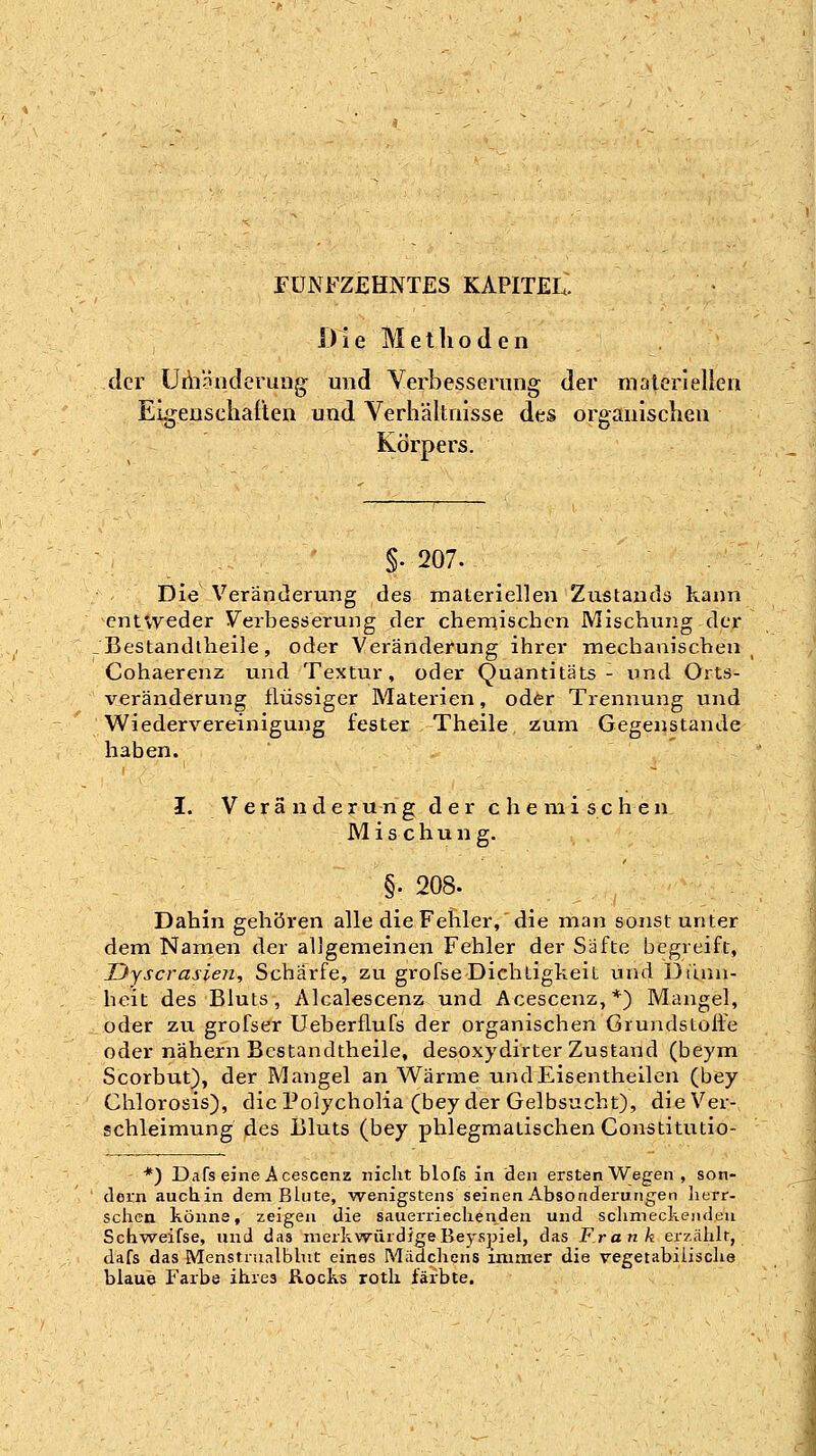 FÜNFZEHNTES KAPITEL. Die Metlioden der üiiiniiderung und Yerbessening der materlellcii Eigenscliat'ten und Verhältnisse des organischen Körpers. §. 207. Die Veränderung des materiellen Znstands kann cntvyeder Verbesöerung der cheniischcn Mischung der Bestandtlieile, oder Veränderung ihrer mechanischen Cohaerenz und Textur, oder Quantitäts - und Orts- veränderung flüssiger Materien, oder Trennung und Wiedervereinigung fester Theile zum Gegenstande haben. I. Veränderung der chemischen Mischung. §. 208. Dahin gehören alle die Fehler, die man sonst unter dem Namen der allgemeinen Fehler der Säfte begreift, Dyscrasien, Schärfe, zu grofse Dichtigkeit und Diinn- heit des Bluts, Alcalescenz und Acescenz,*) Mangel, oder zu grofser Ueberflufs der organischen Grundstofle oder nähern Bestandtlieile, desoxydirter Zustand (beym Scorbut), der Mangel an Wärme undEisentheilen (bey Chlorosis), die Polycholia (bey der Gelbsucht), die Ver- schleimung des Bluts (bey phlegmatischen Constitutio- *) Dafs eine Acescenz nicht blofs in den ersten Wegen , son- dern auchin dem Blute, wenigstens seinen Absonderungen lierr- schcti könne, zeigen die sauerrieclienden und schmeckenden Schweifse, und das merkwürdigeBeyspiel, das Frank erzählt, dafs das Menstrualblnt eines Mädchens immer die vegetabilische blaue Farbe ihres Rocks rotli färbte.