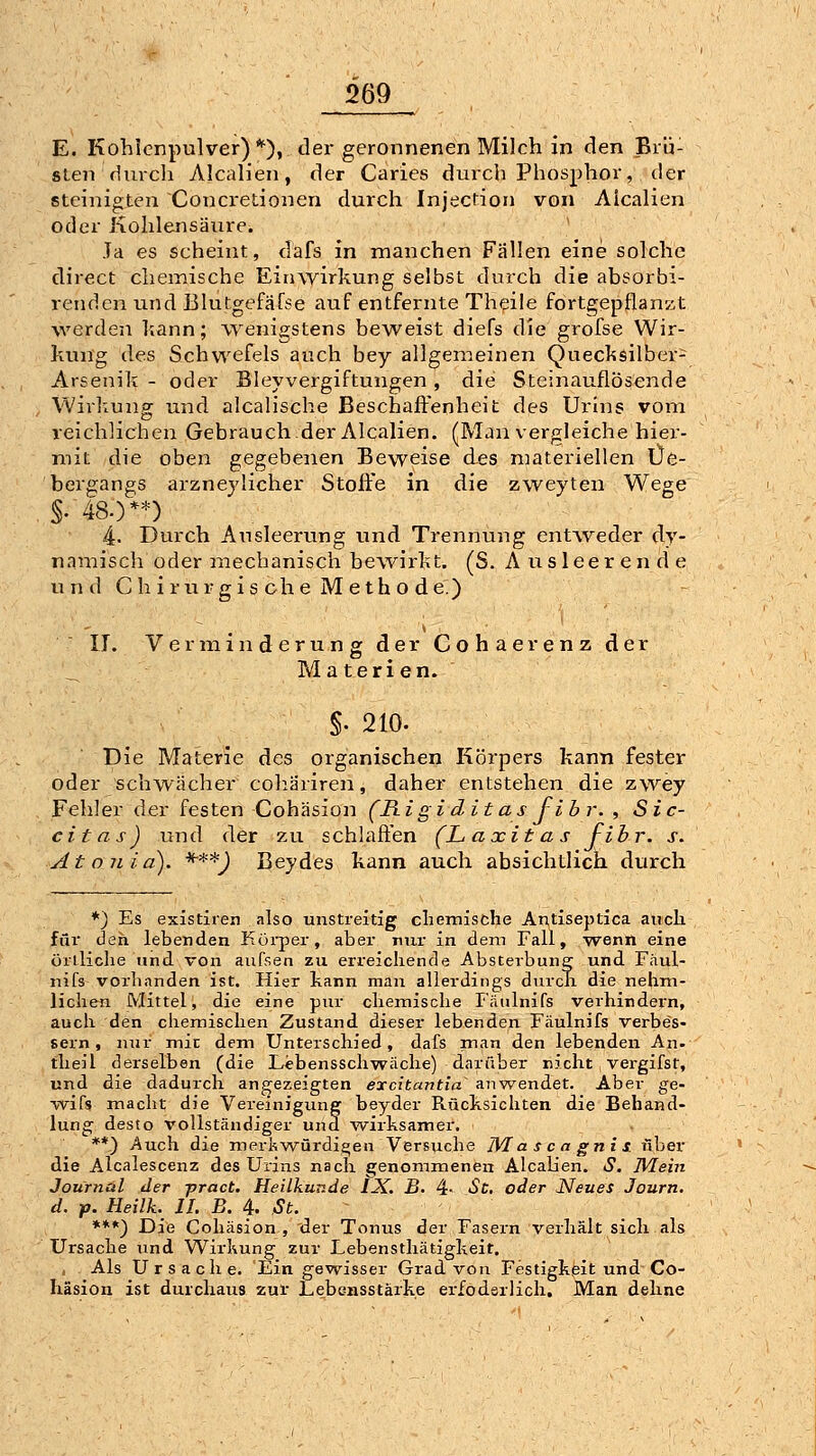 E. Kohlcnpulver)*), der geronnenen Milch in den Brü- sten durcli Alcalien, der Caries durch Phosphor, der steinigten Concretionen durch Injection von Aicalien oder Kohlensäure. Ja es scheint, dafs in manchen Fällen eine solche direct chemische Einwirkung selbst durch die absorbi- reiidcn und Blutgefäfse auf entfernte Th^ile fortgepflanzt werden hann; vyenigstens beweist diefs die grofse Wir- kung des Schwefels auch bey allgemeinen Quecksilber- Arsenik - oder Bleyvergiftungen, die Steinauflösende Wirlxung und alcalische Beschafi:'enheit des Urnis vom reichlichen Gebrauch.der Alcalien. (Man vergleiche hier- mit die oben gegebenen Beweise des materiellen Üe- bergangs arzneylicher Stoffe in die zweyten Wege S- 48.)**) 4- Durch Ausleerung und Trennung entweder dy- namisch oder mechanisch bewirkt. (8. Ausleerende und C hirurgis che Meth o de.) 11. Verminderung der G o h a e r e n z der Materien. §. 210. Die Materie des organischen Körpers kann fester oder schwächer cohäriren, daher entstehen die zwey Fehler der festen Cohäsion (Rigiditas fibr. , Sic- citas) und der zu schlafi'en (L axita s Fibr. j. At o nia). -f-**) Bey des kann auch absichtlich durch *) Es existiren also unstreitig cliemische Antiseptica ancli für den lebenden Körper, aber nur in dem Fall, -wenn eine örtliclie und von aufsen zu erreichende Absterbung und Fäul- nifs vorbanden ist. Hier kann man allerdings durcTi die nehm- lichen Mittel, die eine pur chemische Fätdnifs verhindern, auch den chemischen Zustand dieser lebenden Fäulnifs verbes- sern , nur mit dem Unterschied, dafs man den lebenden An- tlieil derselben (die Lebenssch-vyäche) darüber nicht, vei-gifst, und die dadurch angezeigten encitantia anv^endet. Aber ge- ■wifs macht die Vereinigung beyder Rücksichten die Behand- lung desto vollständiger und wii-ksamer. **) Auch die meri'iwürdiqen Versuche IVI a s c n gni s. über die Alcalescenz des Urins nach genommenen Alcab'en. »S. WLein Journal der -pract. Heilkunde IX, B- 4- Sc. oder Neues Journ. d. p. Heilk. IL B. 4. St. ***) Die Cohäsion, der Tonus der Fasern verhält sich als Ursache und Wirkung zur Lebensthätigkeit. , Als Ursache. Ein gewisser Grad von Festigkeit und Co- häsion ist durchaus zur Lebensstärke erfoderlich. Man dehne
