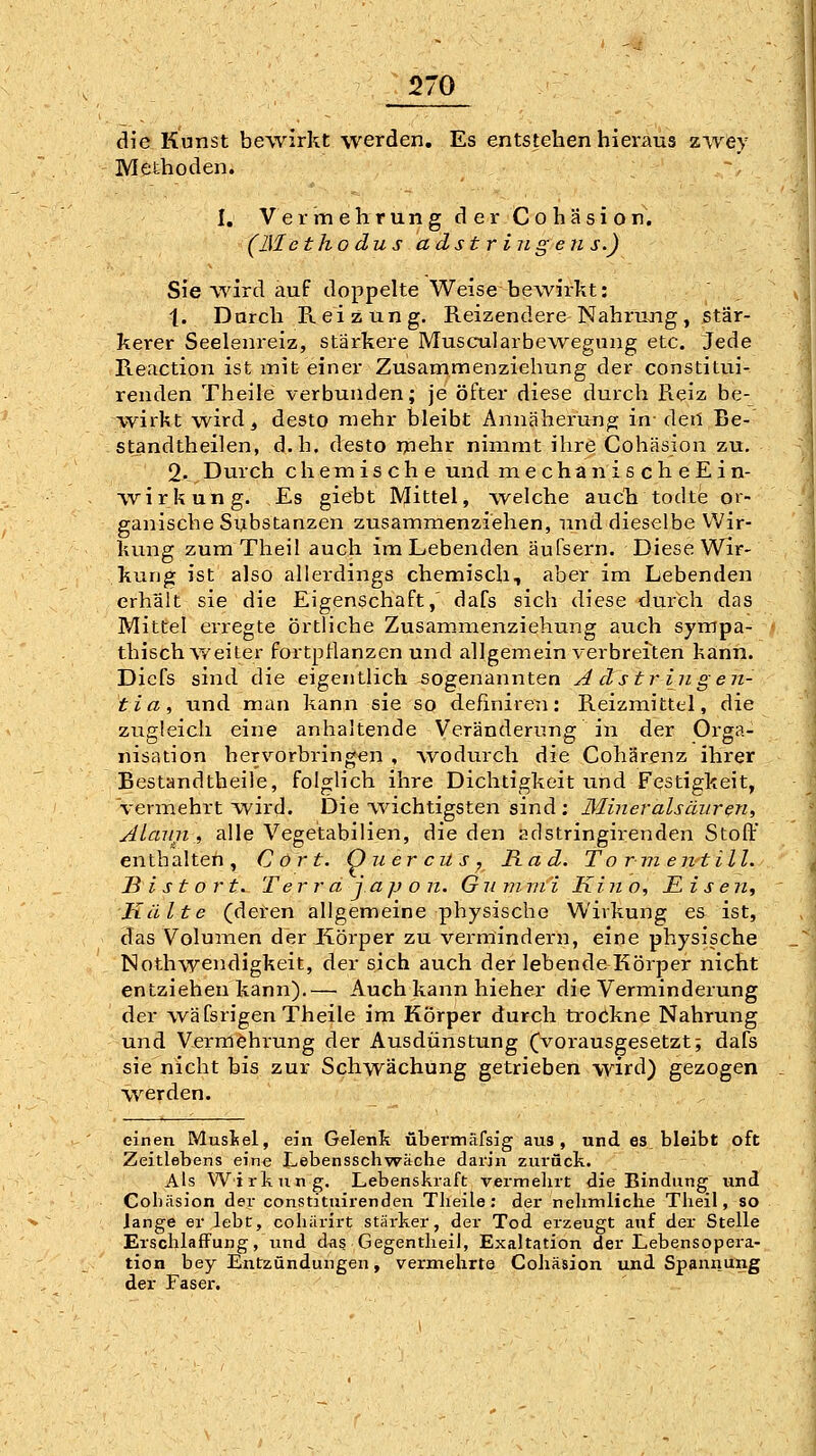 die Kunst bewirkt werden. Es entstehen hieraus zwey Methoden. I. Vermehrung der Cohäsion. (Metho dus adstriiigens.) Sie wird auf doppelte Weise bewirkt: 1. Darch Reizung, Reizendere Nahrujig, stär- kerer Seelenreiz, stärkere MuscTalarbewegung etc. Jede Reaction ist mit einer Zusammenziehung der constitui- renden Theile verbunden; je öfter diese durch Reiz be- wirkt wird, desto mehr bleibt Annäherung in den Be- standtheilen, d.h. desto ijiehr nimmt ihre Cohäsion zu. 2. Durch chemische und naechanischeEin- wirkung. Es giebt Mittel, welche auch todte or- ganische Substanzen zusammenziehen, und dieselbe Wir- kung zum Theil auch im Lebenden äufsern. Diese Wir- kung ist also allerdings chemisch, aber im Lebenden erhält sie die Eigenschaft,' dafs sich diese durch das Mittel erregte örtliche Zusammenziehung auch sympa- f. .; thisch weiter fortpflanzen und allgemein verbreiten kann. Dicfs sind die eigentlich sogenannten Adstringen- tia, und man kann sie so definiren: Reizmittel, die zugleich eine anhaltende Veränderung in der Orga- nisation hervorbringen , wodtnxh die Cohärenz ihrer Bestandtheile, folglich ihre Dichtigkeit und Festigkeit, vermehrt wird. Die Avichtigsten sind ; Miner als äurm, Alaun , alle Vegetabilien, die den adstringirenden Stoft' enthalten, Cort. Onercüs, Rad. T o rm entill. B i s t o r t. T e r r a j. a p o n. G ii m vi i Kino, Eise n. Kälte (deren allgemeine physische Wirkung e& ist, das Volumen der Körper zu vermindern, eine physische Nothwendigkeit, der sich auch der lebende Körper nicht entziehen kann).— Auch kann hieher die Verminderung der vväfsrigen Theile im Körper durch trockne Nahrung und Vermehi-ung der Ausdünstung (vorausgesetzt; dafs sie nicht bis zur Schwächung getrieben w^ird) gezogen werden. einen Muslsel, ein Gelenk übermafsig aus, und es bleibt oft Zeitlebens eine Lebensschwäclie darin zurück. Als Wirkung. Lebenskraft vei-melirt die Bindung und Cohäsion der constituirenden Theile: der nehmliche Theil, so lange er lebt, cohiirirt stärker, der Tod erzeugt auf der Stelle Erschlaffung, und dag Gegentlieil, Exaltation der Lebensopera- tion bey Entzündungen, vermehrte Cohäsion und Spannung der Faser.