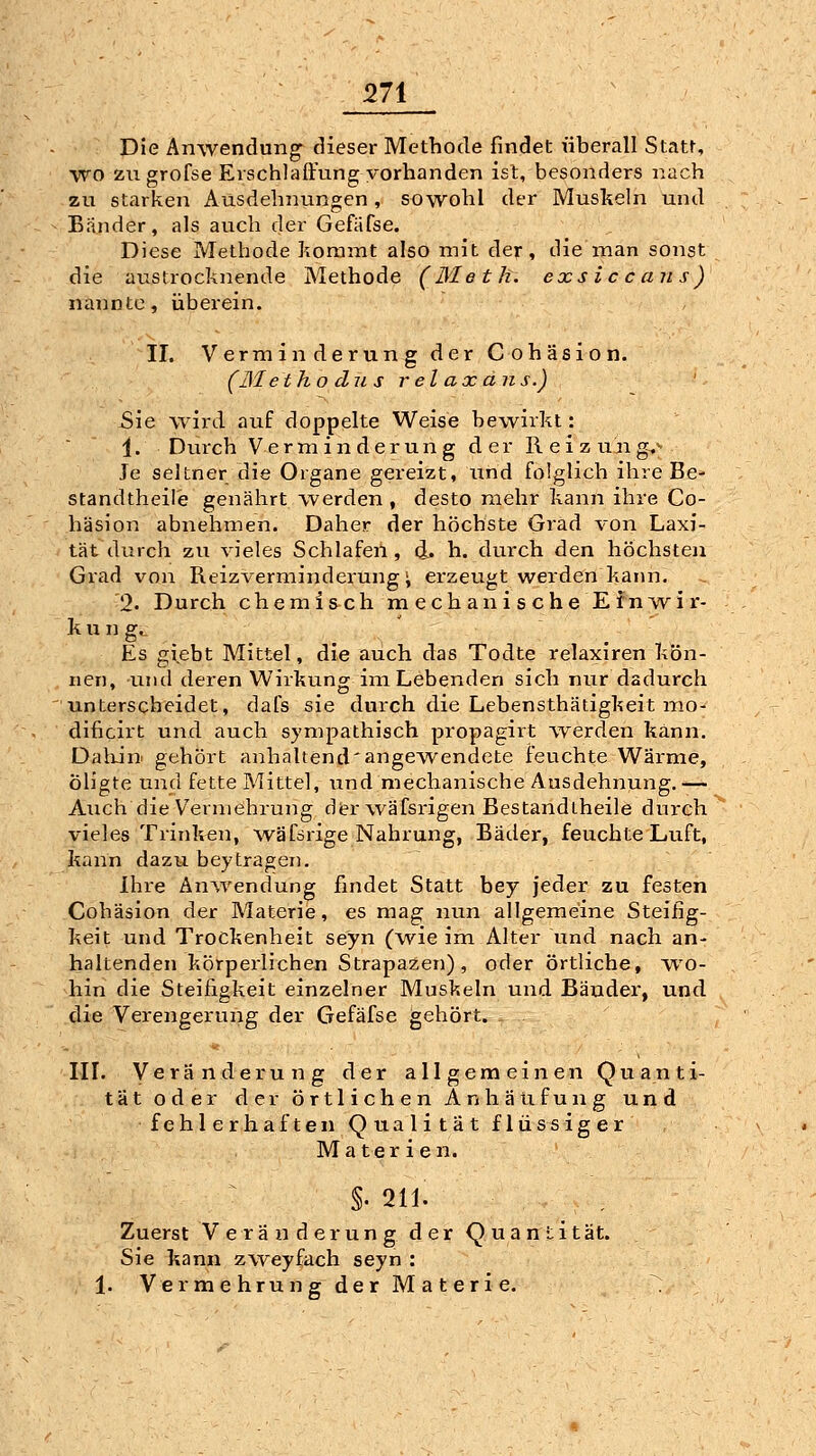 Die Anwendung dieser Methode findet überall Statt, ■wo zu grofse Erschlaffung vorhanden ist, besonders nach zu starken Ausdehnungen, sowohl der Muskehi und Bander, als auch der Gefafse. Diese Methode kommt also mit der, die man sonst die austrocknende Methode (Meth. exsic c an s) nannte, überein. II. Verminderung der Cohäsion. (JSletho du s relaxans.) Sie wird auf doppelte Weise bewirkt: 1. Durch Verminderung der Reizung^^ Je seltner die Organe gereizt, und folglich ihre Be- standtheil'e genährt werden , desto mehr kann ihre Co- häsion abnehmen. Daher der höchste Grad von Laxi- tät durch zu vieles Schlafen, d. h. durch den höchsten Grad von Reizverminderung; erzeugt werden kann. '2. Durch chemisch inechanischeEfnAvir- k u n g.. Es giebt Mittel, die auch das Todte relaxiren kön- nen, lind deren Wirkung im Lebenden sich nur dadurch unterscheidet, dafs sie durch die Lebensthätigkeit mo- dificirt und auch sympathisch propagirt werden kann. Dakin gehört anhaltend'angewendete feuchte Wärme, Öligte und fette Mittel, und mechanische Ausdehnung.— Auch die Vermehrung der wäfsrigen Bestandiheile durch vieles Trinken, wäfsrige Nahrung, Bäder, feuchte Luft, kann dazu beytragen. Ihre Änivendung findet Statt bey jeder zu festen Cohäsion der Materie, es mag; nun allgemeine Steifig- keit und Trockenheit se'yn (wie im Alter und nach an- haltenden körperlichen Strapazen), oder örtliche, wo- hin die Steifigkeit einzelner Muskeln und Bändei*, und die Verengerung der Gefäfse gehört. III. Veränderung der allgemeinen Quanti- tät oder der örtlichen Anhäufung und fehlerhaften Qualität flüssiger Materien. §. 211. Zuerst V e rä u derung der Q ua n lität. Sie kann zweyfach seyn : 1. Ver me hrun g der M a t er i e.