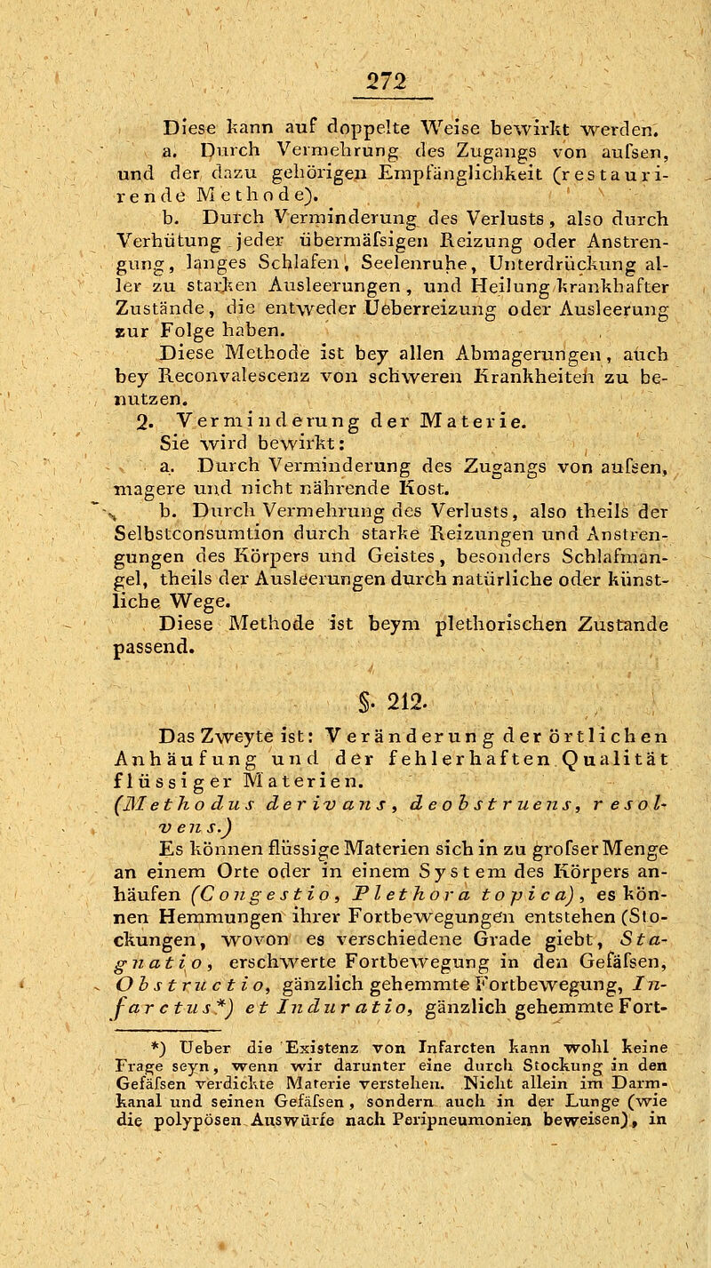 Dies€ kann auf doppelte Weise bewirkt werden. a. Durch Vermehrung des Zugangs von aufsen, und der dazu gehörigeji Empfänglichkeit (res tauri- r e n d e M e t h o d e). b. Durch Verminderung^ des Verlusts, also durch Verhütung jeder übermäfsigen Reizung oder Anstren- gung, langes Schlafen, Seelenruhe, Unterdrückung al- ler zu stari^en Ausleerungen, und Heilung krankhafter Zustände, die entweder Ueberreizung oder Ausleerung zur Folge haben. Diese Methode ist bey allen Abmagerungen, auch bey Reconvalescenz von schweren Krankheiteh zu be- nutzen. 2. Verminderung der Materie. Sie wird bewirkt: a. Durch Vei-minderung des Zugangs von aufsen, magere und nicht nährende Kost. ~%j b. Durch Vermehrung des Verlusts, also theils der Selbstconsumtion durch starke Reizungen und Anstren- gungen des Körpers und Geistes, besonders Schlafman- gel, theils der Ausleerungen durch natürliche oder künst- liche Wege. Diese Methode ist beym plethorisehen Zustande passend. §. 212. Das Zweyte ist: Veränderung der örtlichen Anhäufung und der fehlerhaftenQualitat flüssiger Materien. (Blethodus der iv an s , deobstruens, res oh vens.) Es können flüssige Materien sich in zu grofser Menge an einem Orte oder in einem System des Körpers an- häufen (Con gestio, Plethora t o p i c a) , es kön- nen Hemmungen ihrer Fortbewegungen entstehen (Sto- ckungen, wovon es verschiedene Grade giebt, Sta- gnatio, erschwerte Fortbewegung in den Gefäfsen, ^ Ohstructio, gänzlich gehemmte Fortbewegung, Jjz- far ctiis*) et Indur atio, gänzlich gehemmte Fort- *) üeber die Existenz von Infarcten kann wohl keine Fiaj^e seyn, wenn wir darunter eine durch Stockung in den Gefäfsen verdickte Materie verstehen. Niclit allein im Darm- kanal und seinen Gefcäfsen , sondern auch in der Lunge (wie die polypösen Auswürfe nach Peripneumonien beweisen), in