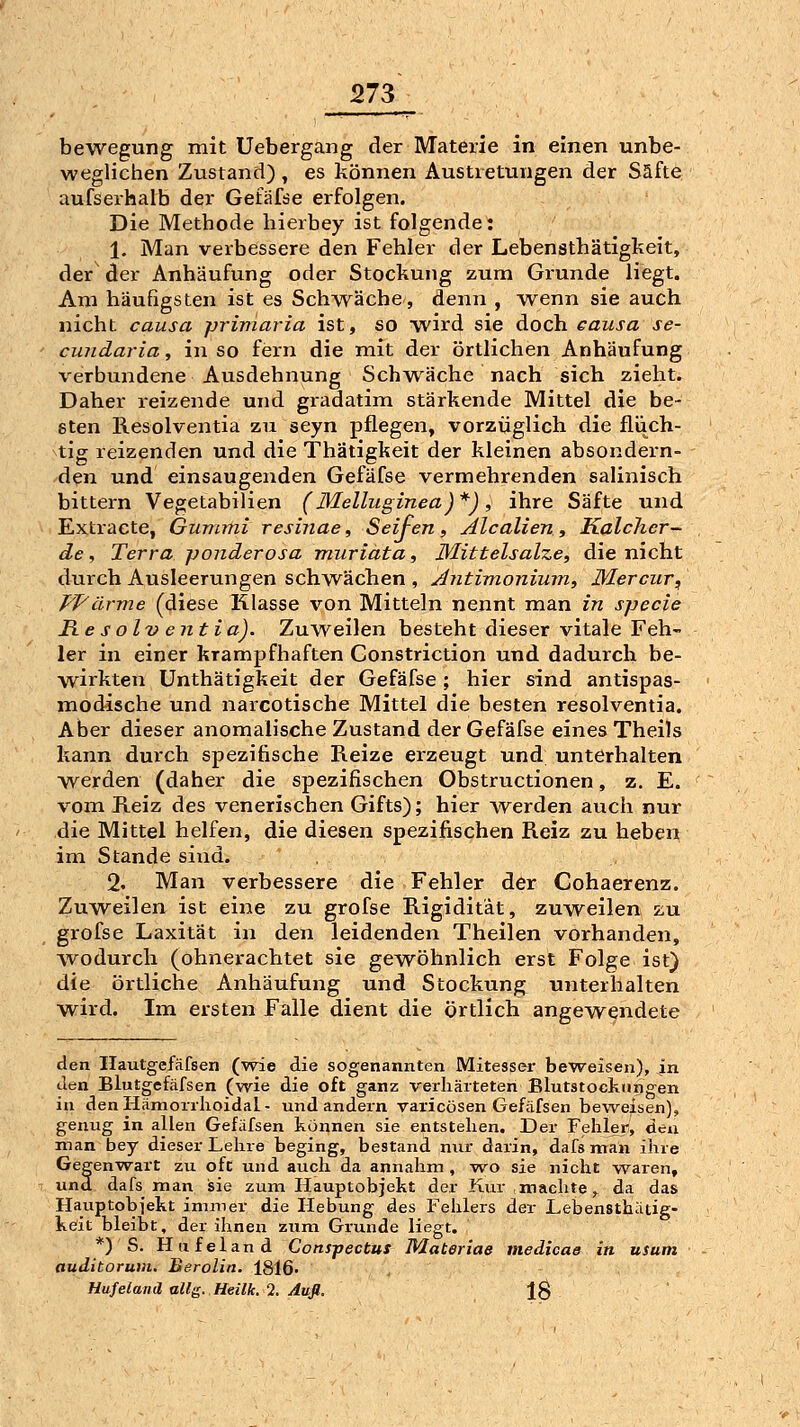 bewegung mit Uebergang der Materie in einen unbe- weglichen Zustand) , es können Austretungen der Säfte aufserhalb der Gefäfse erfolgen. Die Methode hierbey ist folgende: 1. Man verbessere den Fehler der Lebensthätigkeit, der der Anhäufung oder Stockung zum Grunde liegt. Am häufigsten ist es Schwäche, denn , wenn sie auch nicht causa primaria ist, so wird sie doch causa se- cundaria , in so fern die mit der örtlichen Anhäufung verbundene Ausdehnung Schwäche nach sich zieht. Daher reizende und gradatim stärkende Mittel die be- sten Resolventia zu seyn pflegen, vorzüglich die fliich- tig reizenden und die Thätigkeit der kleinen absondei'n- den und einsaugenden Gefäfse vermehrenden salinisch bittern Vegetabilien (Melluginea)*) , ihre Säfte und Extracte, Gunimi resinae, Seifen, Alealien, Kalcher- de, Terra ponderosa miiriata, Mittelsalze, die nicht durch Ausleerungen schwächen , Antimoniinn, Mercur, Pfarme (diese Klasse von Mitteln nennt man in specie Resolventia). Zuweilen besteht dieser vitale Feh- ler in einer krampfhaften Gonstriction und dadurch be- wirkten Unthätigkeit der Gefäfse ; hier sind antispas- modische und narcotische Mittel die besten resolventia. Aber dieser anomalische Zustand der Gefäfse eines Theils kann durch spezifische Reize erzeugt und unterhalten werden (daher die spezifischen Obstructionen, z. E. vom Reiz des venerischen Gifts); hier werden auch nur die Mittel helfen, die diesen spezifischen Reiz zu heben im Stande sind. 2. Man verbessere die Fehler der Cohaerenz. Zuweilen ist eine zu grofse Rigidität, zuweilen zu grofse Laxität in den leidenden Theilen vorhanden, wodurch (ohnerachtet sie gewöhnlich erst Folge ist) die örtliche Anhäufung und Stockung unterhalten wird. Im ersten Falle dient die örtlich angewendete den Ilautgefäfsen (wie die sogenannten Mitesser beweisen), in Jen Blutgefäfsen (wie die oft ganz verhärteten Blutstockungen in den Hämorrlioidal - und andern varicösen Gefäfsen beweisen), genug in allen Gefäfsen können sie entstehen. Der Fehler, den man bey dieser Lehre beging, bestand nur darin, dafs man ihre Gegenwart zu oft und auch da annahm , w^o sie nicht vt^aren, und dafs man isie zum Hauptobjekt der Kur machte ,^ da das Hauptobjekt immer die Hebung des Fehlers der Lebensthätig- keit bleibt, der ihnen zum Grunde Hegt. *) S. Hu fei and Conspectus Materiae medicae in usum auditorum. Berolin. 1816- , Hufeiand allg. Heilk. 2. Aufl. 1$