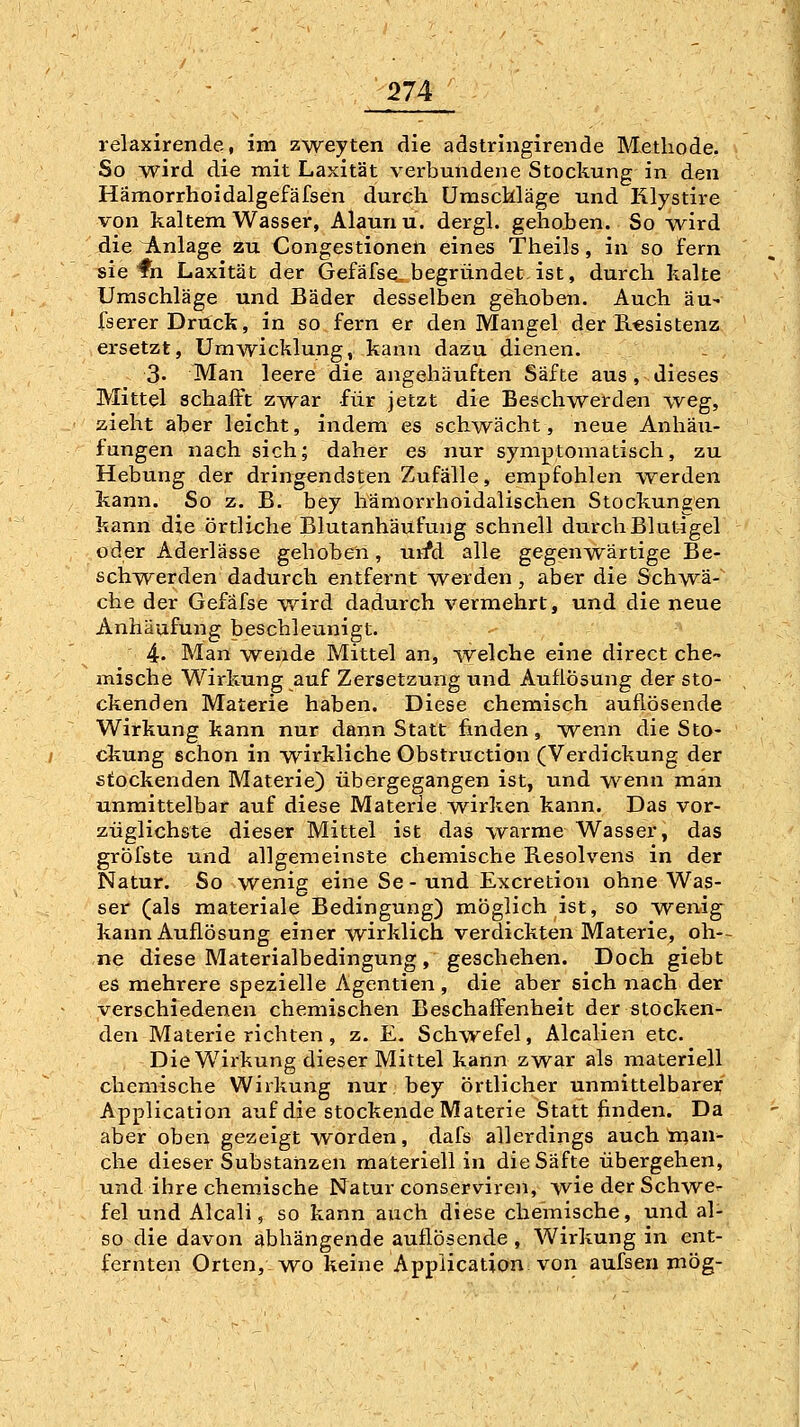 So wird die mit Laxität verbundene Stockung in den Hämorrhoidalgefäfsen durch Umschläge und Rlystire von kaltem Wasser, Alaun u. dergl. gehoJben. So wird die Anlage zu Congestionen eines Theils, in so fern sie fh Laxität der Gefäfse, begründet, ist, durch kalte Umschläge und Bäder desselben gehoben. Auch äu- fserer Druck, in so fern er den Mangel der Resistenz ersetzt, Umwicklung, kann dazu dienen. 3. Man leere die angehäuften Säfte aus , dieses Mittel schafft zwar für jetzt die Beschwerden weg, zieht aber leicht, indem es schwächt, neue Anhäu- fungen nach sich; daher es nur symptomatisch, zu Hebung der dringendsten Zufälle, empfohlen werden kann. So z. B. bey hämorrhoidalischen Stockungen kann die örtliche Blutanhäufung schnell durchBlut4gel oder Aderlässe gehoben, urfd alle gegenwärtige Be- schwerden dadurch entfernt werden , aber die Schwä- che der Gefäfse wird dadurch vermehrt, und die neue Anhäufung beschleunigt. 4- Man wende Mittel an, welche eine direct che- mische Wirkung auf Zersetzung und Auflösung der sto- ckenden Materie haben. Diese chemisch auflösende Wirkung kann nur dann Statt finden, -wenn die Sto- ckung schon in wirkliche Obstructiön (Verdickung der stockenden Materie) übergegangen ist, und wenn man unmittelbar auf diese Materie wirken kann. Das vor- züglichste dieser Mittel ist das warme Wasser, das gröfste und allgemeinste chemische Resolvens in der Natur. So wenig eine Se-und Excretion ohne Was- ser (als materiale Bedingung) möglich ist, so wenig^ kann Auflösung einer wirklich verdickten Materie, oh- ne diese Materialbedingung , geschehen. Doch giebt es mehrere spezielle Agentien, die aber sich nach der verschiedenen chemischen Beschaffenheit der stocken- den Materie richten, z. E. Schwefel, Alealien etc. Die Wirkung dieser Mittel kann zwar als materiell chemische Wirkung nur bey Örtlicher unmittelbarer Application auf die stockende Materie Statt finden. Da aber oben gezeigt worden, dafs allerdings auch man- che dieser Substanzen materiell in die Säfte übergehen, und ihre chemische Natur conserviren, wie der Schwe- fel und Aleali, so kann auch diese cheinische, und al- so die davon abhängende auflösende , Wirkung in ent- fernten Orten, wo keine Application von aufsen mög-