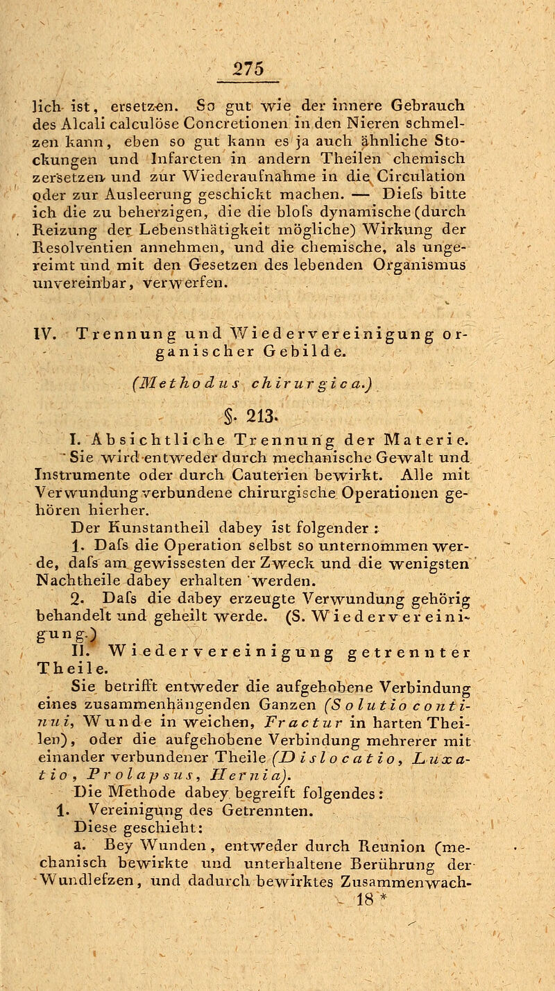 :275 ]ich-ist, ersetz-en. So gut Avie der innere Gebrauch des Aleali calculöse Concretionen in den Nieren schmel- zen kann, eben so gut kann esja auch ähnliche Sto- ckungen und Infarcten in andern Theilen chemisch zersetzei> und zur Wiederaufnahme in die Circulation oder zur Ausleerung geschickt machen. — Diefs bitte ich die zu beherzigen, die die blofs dynamische (durch Reizung der Lebensthätigkeitmögliche) Wirkung der Resolventien annehmen, und die chemische, als unge- reimt und mit den Gesetzen des lebenden Organismus unvereinbar, verwerfen. IV. Trennung und V/iedervereinigung or- ganischerGebilde. (Me tho ans chirur gic a.) §. 213. I. Absichtliche Trennung der Materie.  Sie wird entweder durch rnechanische Gewalt und Instrumente oder durch Cauterien bewirkt. Alle mit Verwundung verbundene chirurgische Operationen ge- hören hierher. Der Kunstantheil dabey ist folgender : 1, Dafs die Operation selbst so unternommen wer- de, dafs aiTi gewissesten der Zweck und die wenigsten Nachtheile dabey erhalten w^erden. 2. Dafs die dabey erzeugte Verwundung gehörig behandelt und geheilt werde. (S. W i e d e r v e r e i n i~ giing.) II. Wiedervereinigung getrennter Theile. Sie betrifft entweder die aufgehobene Verbindung eines zusammenl^ängenden Ganzen (S o lut lo c ojtti- ini i, W nn d e in weichen, Fractur in harten Thei- len) , oder die aufgehobene Verbindung mehrerer mit einander vei-bundener Theile (D islo c at io, Lux a- tio, Prolapsus, Hernia). Die Methode dabey begreift folgendes: 1. Vereinigung des Getrennten. Diese geschieht: a. Bey Wunden, entweder durch Reunion (me- chanisch bewirkte und unterhaltene Berührung der -Wundlefzen, und dadurch bewirktes Zusammenwach- - 18*