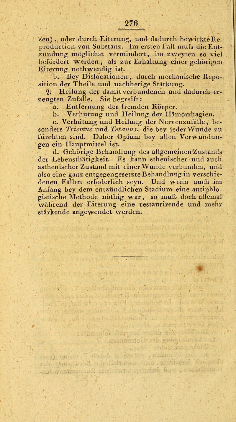 seil), oder durch Eiterung, vind dadurch bewirkteRc- production von Substanz. Im ersten Fall mufs die Ent- zündung möglichst vermindert, im zweyten so viel befördert ■werden , als zur Erhaltung einer gehörigen Eiterung nothwendig ist. b. Bey Dislocationen , durch mechanische Repo- sition der Theile und nachherige Stärkung. 2' Heilung der damit verbundenen und dadurch er- zeugten Zufälle. Sie begreift: a. Entfernung der fremden Körper. b. Verhütung und Heilung der Hamorrhagien. c. Verhütung und Heilung der Nervenzufälle, be- sonders Trismus und Tetanus, die bey jeder Wunde zu fürchten sind. Daher Opium bey allen Verwundun- gen ein Hauptmittel ist. d. Gehörige Behandlung des allgemeinen Zustands der Lebensthätigkeit. Es kann sthenischer und auch asthenischer Zustand mit einer Wunde verbunden, und also eine ganz entgegengesetzte Behandlung in verschie- denen Fällen erfoderlich seyn. Und w^enn auch im Anfang bey dem entzündlichen Stadium eine antiphlo- gistische Methode nöthig war, so mufs doch allemal vv^ährend der Eiterung eine restaurirende und mehr stärkende angewendet werden«
