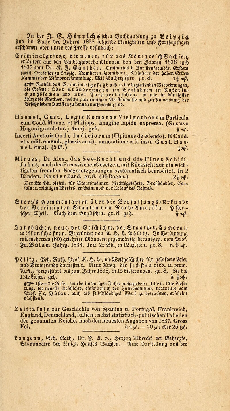 Sn bec 5. g, ^inviä}^^d)cn S5ud()f)anbtung ju Sei:pttd ft'nb im Caufe beö Sal)«ö 1838 folgenbe Sleuigfdten unb gortfeijiingm ecfci^ienen ober unter ber 5)re|Te befinbltdf); * Scimtnalgefe^e; bte neuen/ f üc baö itontgret^jSacfifen/ crlöutert auö bcn eanbtagöoerijanblungcn »on ben Saucen 1836 unb 1837oom Dr. Ä. g» ®üntt)er, Orbinariuö t>. Suriftenfacurtät erjiem iuttfi.^rofeffotjuSdpjffl. 2)oml^«rti,(Somteuru. SWitgljebe ber fjo'^en (Sx^m Äooimerber ©tdnbeöerfommlung. SJiit ©ad^regifiev. gr. 8. 1| ij^, tS^gntl&oltbaS ßrimtrtalöcfe^buc^ u.bic begkitenbenSerorbnungen, bie®efe^e: übet JCb änberungen im Sßerfaljren in Unterfu= dbunggfad^en unb über gorftücrbred^en; fo wie in bünbigftet ÄürjebicSMotiöen, roelcftejum rici&ttgcn SSevliänbniffe unb jur^Jintoenbung ber ®efe|eiebemSuvijieniu fennen notrjraenbig ft'nb. Haenel, Gust., Legis RomanaeVisigothornmParticula cum Codd. Monac. et Philipps, imagine lapide expressa. (Gustavjj Hugonigratulatur.) 4maj. geb. i-n-^. Incerti AuctorisOrdo ludiciorum(Ulpiannsdeedendo). ECodd. etc. edit. emend., glossis auxit, annotatione crit. instr. G u s t. H a e- nel. 8maj. (583.) i*^. M i r u s s, Dr. Alex., d a s S e e-R echt und dieFIns s-S c h i f f- fahrt, nach denPreussischenGesetzen, mit Rücksicht auf die wich- tigsten fremden .Seegesetzgebnngen systematisch bearbeitet. In 2 Bänden. Erst erBand. gr,8. (36 Bogen.) 21*4». Ser 2te S5b. btefeg, für ©taatSmönner, Sted&tggele^rte, ®ro^£)änbler, (5on- fuln :c, »id^tigen Sßerf eö, erfcfjeint nod^ öor ^tblauf bcg Sa&reö» ©toct)'^ ©ommentarien üöecbie SSerfaffungö = Ur!unbe ber Seveinigten Staaten oon 9ftorb=3(mcciJa. .i&ijlori- fd^er St)eU» Sta^ bem ©nglifdien, gr.8, get). |*^i. Scil)rbüd^er, neue, ber ©efd^tc^te, ber©taat6iU.®amero(; wiffenfc^aften. SSegrünbet üon Ä. ^. S.^ötitj. 3nSSerbinbung mit niet)reren (60) gelet)rten SOtannecn gegentt)dvtig t)erauggeg» com ^rof. gr.Sülau» 3at)rg. 1838. Icu,2rj8b.,inl2<ßeften, gr.8. n.6*ij>. ^ 6 U15, ®e{). mt^, ^rof. Ä. S?. S , bie Sffiertgefd&tc^te für gebitbete Sefer unb©tubierenbe bargePctlt, Steue 2tuög. ber f£(j^|len »erb. u. oerm. 2fufl./ fortgefüt)rt big jum 3at)re 1838, in 15 Sieferungen. gr. 8. 8te biö I3te8iefer. get). ä ^-»^. |S=* Ijle—7te ßiefer. würbe im »origen Sö?)re auggegeben; 14te u. löte iitfe- tung, bie ntuefte ®efcf)ici&te, cinfd)Iie§lidE) ber SuliresöUition, becxheitet com ^rof. 55 r, 58 ü l a u, auü) ali felbfifiänbigeö SBetE ju betradtjten, erfc^eint nad&jienö. Zeittafeln zur Geschichte von Spanien a. Portugal, Frankreich, England, Deutschland, Italien; nebst statistisch-politischenTabellen der genannten Reiche, nach den neuesten Angaben von 1837. Gross Fol. ä4/. —20i»^;ober25f;^, Cangenn, ®e{). Statt), Dr. §. 2C. »., ^erjog 7übte<i)t ber Se{)erjte, S^tammttötev beö fontgU ^aufeS ©ai^fen. «äine ,^avi^eUun3 auä ber