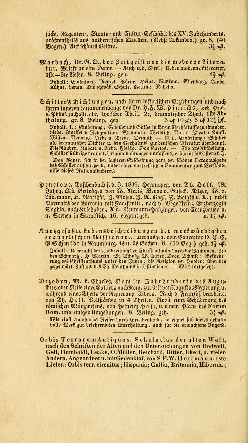 fd^f. SJegenten--, ^taatß: unb (5'urtut;^@cfcötc&te beö XV. Saf)v^unbert8, flr6ptentt)eilö au6 aut^entift^en ClueUen. (Slebfl Uv!unben.) gv. 8. (40 Sogen.) 2(uffd^6iie§a5ettnp. 3^-«^. Wlavhaä), Dr.®. D., bec SeitgeiHunbbicmoberneStterai tut. SSn'efe an eine Same. — Tlu^) u.b. Sitel; Uebcr moberneßiteratur. Ifie—3te Siefer. 8. ffielinp. gcf). If j^. Snlfealt: ginleitutig. 9Jlenjet. SSörne. .^eine. ©u^Jo«. SBienbarfl. 8au6e. Äü^ne. genau. 2)ie fdjJnäb. iScfjule. SSettina. Stapel 2C. e c^ t n e c'ö 25 i c^ t u n g e ti; nad& tf)ren t)ijtonfc^en S3cjic{)ungen unb na(i& ifrem inneren 3ufammen^ange oon Dr. ^.g. 23. |) t n r td) 6, (orb. ^prof. t).^mof.iuS?aU«.)U, l^rifc^ec S^ieif. 2c, bcamatifd)ec S'^eil, Ifteifb« tl)eirung. gr. 8. S3elinp. get). 3 *.{i 10 'Xi 3 *^ 121 f/. Snf)alt. I.: Sinipitung; (SdiillcrunbCSötfje inil^remaSerliältnifTejueinanfect. l'kb«. 3tt)eifel u.gtefignatton. SBe^tmutl). 255eibltcf)e 9latur. SbeaIu.Äun|l. SBiffen. Si^emefig. giebc u. Srfue. Semutl). — U. 1. (Einleitung; ©djiUer alg bramatifdber Sidjter u. fein Sßer^altnifi ^utbcutfd)en üiteratutü&crf)aupt. 2)tf9läuber. Äabole u. Siebe, gi^gfo. £>on ßartoä. — Sie 2te2(btt)eilunfl, ©d)itIer'S übrige bramat.Drtginalbicfitungeii umfaffenb, erfcbeintbigDfternE.S. 2)Q§ QJanje, fidb in ber 5u§eren ©rWeinung ganj ber fdiönen DctatiauSgabe bes ©tirilier anfdiHfßenb, bilbet einen öortrcffii(Jen ßommentar juro S3erjtänb= nJfT« biefeg SjadonalbicbterS. ^ cn er 0pc. Safdjenbudi f.i>- 5-1839. ^crauggeg. üon St). ^ e It. 28u 3at)rg. SS)Jtt SSeitrogen üon SB. ^Ctenö, SBevnb u. ©ufedf, ÄU^er, SB.o. ßubemann/ Sq. Wtatti)ai, 3.9}{ofen, 3.5«. Sßogl, g. SSoigtg u. U. 5 nebft ^orttaitgbec SSictovia mitgac-fimile, nadö ». S?ogclfteini @rjt)er^ogin ©opt)ia, nad^Ärie£)ubecj 2£m. 9leumann;Jpai^inger, oon ßceujbauec u. a. ©cenen in ©tat)tj^i(^, 16. elegant geb. n. If*^. Äurjgefa^te ßebenöbefc^ceibungen ber mer!tr)i5rbigj!en eüangelif^en 5Ktffionare. ^eraußgcg.üomSonrcctorD.Q.Q. ®.©c^mtbt in5«aumbui-g. 16u.26S5b^en. 8. (30 SSog ) gef). 1|«^. Snl)Qlt: Ueberfid)t ber Ausbreitung be§ Sbviftentbumg burd) bie SOZiffionen. J?e: benOAttjar^, .5. Sllartin, ®t. ®*ul^,2B.6viret),Seoc. ©d)mib ; 58ef6r&e = rung beä 6t)n|tentbum§ unter ben Suben ; bie Steligion ber Snbier; über ben gegenvoärt. 3uftanf 6cS 6^ri|}entl)umö in Dflinbien u. — SBirb fortgefe^t. Sejobr?, SK. ß. e(}arleg, Siom im 3ai)ri)unbcrte bef^ 2fugus ft u 6 ober Steife eine6@alli£rö nad^Siom, jur^eit oon2(uguflug9iegicrung u. iont)renb cinefi S£t)ei(g ber^Jegierung SiberS. dla<i) b. gvanjöf. bearbeitet üon St). Jpell. 23oU|lünbig in 4 ii;i}eilcn. 5Reb(t einet©d^itberung beS romife^en SOiimjwcfenö, oon ^einuid) ^a f c, u. einem ^lane bcSForum Rom. unb einigen Umgebungen. 8. SJclinp. get). Sl'wf, SBic efnfl JfnaAarfig Steifen burd) ©ried^enlanb , fo eignet fid) biefe§ gel)alt: »oUe SBert jur belej^tenbflen Untert)altung , oud) für bie ertüod^fene Sugenb. OrbisTerrarnmAntiquus. Schnlatlas der alten Welt, nach den Schriften der Alten und den Untersuchungen von Dodwell, Gell, Humboldt, Leake, O.Müller, Reichard, Ritter, Ukert, u. vielen Andern. Angeordnet u.niitGedenktaf. von S F.W. Hoff man n. Iste Liefer.: Orbis terr. circuitus; Hispania; Gallia, Britannia, Hibernia;