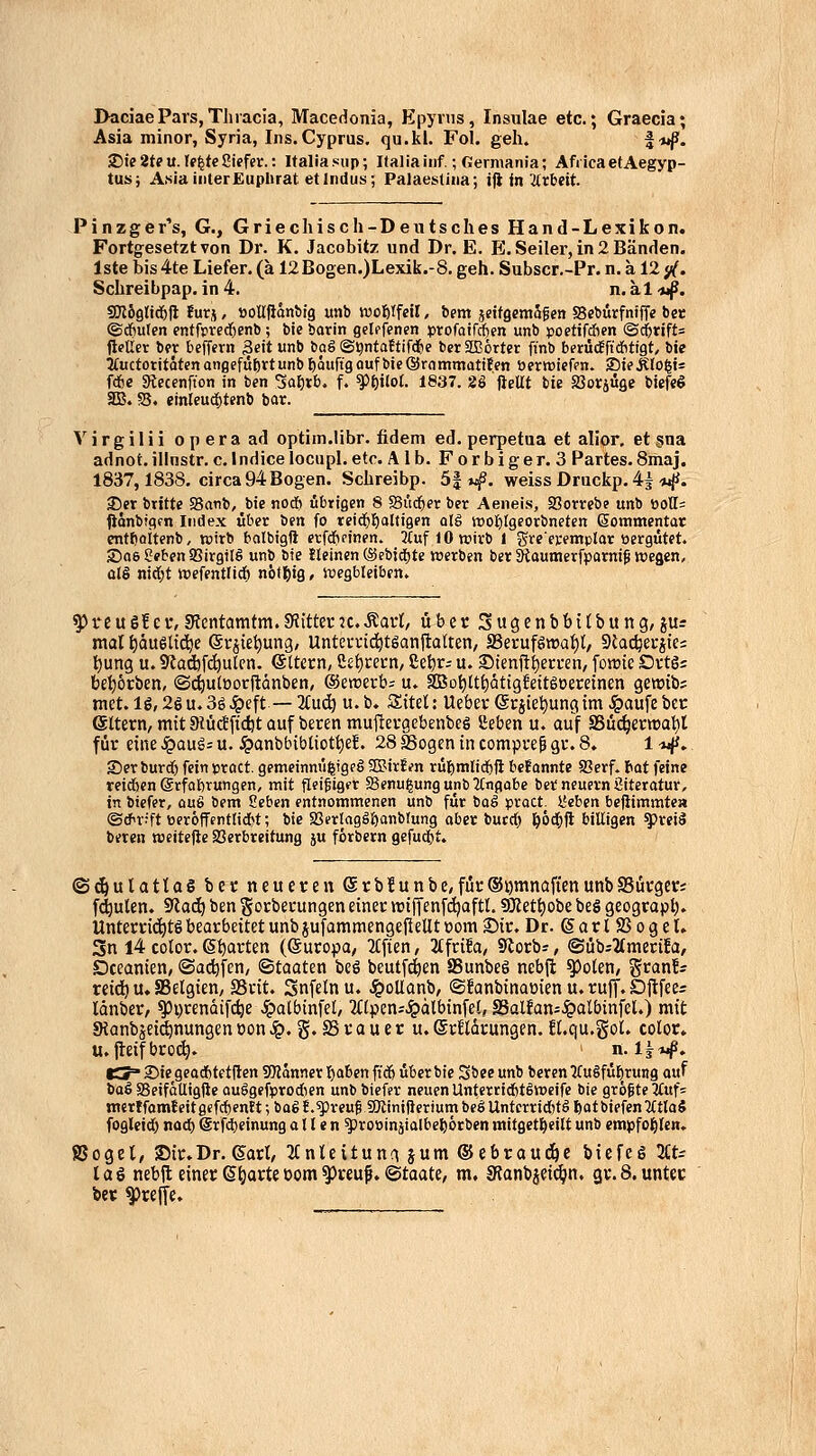 I>aciaePars,Thracia, Macedonia, Epynis, Insulae etc.; Graecia; Asia minor, Syria, Ins. Cyprus. qu.ki. Fol. geh. f^j^. 2)te2tPu.If^teSiefer.: Italiasup; Italiaiiif.; Germania; AfiicaetAegyp- tus; A«iaiiiterEuplirat et Indus; PaJaeslina; iji in 2trbeit. Pinzger's, G., Griechisch-Deutsches Hand-Lexikon. Fortgesetzt von Dr. K. Jacobitz und Dr. E. E. Seiler, in 2 Bänden. Iste bis 4te Liefer. (a 12Bogen.)Lexik.-8. geh. Subscr.-Pr. n. a 12 y(. Schreibpap. in 4. n. ä 1 ■tJf, SKSglid)!! !urj, »oUfJonbig «nb woßtfeil, bem jcitgcmSgen SBeburfnfffc bcc ©dftuten entrj)rcrf)enb; bie barin gclffenen profotfcften unb poetifchen (Sc^rift= fleliet bfv befffrn Seit unb baß ©i^ntaftiWe berSDBörter ftnb berüdfftdfittgt, bie 3fuctoritQtenanflefüt)rtunb£)Quftgoufbie@r(immatifen öfrwiefen. SieÄIo^ts fdjc «Kecenfton in ben ^at)vb. f. ^^ilot. 1837. aäfiellt bie löorjüge biefeö 355. SB. einleud()tenb bar. Virgilii operaad optiin.libr. fidem ed. perpetua et alior, et §na adnot. illnstr. c. I ndice locupl. etc. Alb. Forbiger. 3 Partes. 8maj. 1837,1838, circa 94 Bogen. Schreibp. 5| »i^. weiss Drackp. 4^-wji. J)er brttte Sganb, bie nodi übrigen 8 SSiid^er ber Aeneis, Sorrcbe unb üoff= ftonbtgfn Index über ben fo reid^l^alfigen olg ttjotilgeorbneten ßommentar entlioitenb, Kiirb balbigft erf*pinen. 2(uf lOwirb 1 gre'eremplar üergütet. 2)06 geben SJirgitö unb bie Heincn (Sebjd^te werben ber 3taumerfporni^ wegen, olö nirf;t wefentlicf) n&tj^ig, wegbleiben. ^reu6!cv,5Retitamtm.9?itta*Jc.Äavt, über Sugenbbitbung, ju= mal ^auelic^e ©rjie^ung, Untcvnd^tsanflalten, S3erufgtt)af)lt, Siat^erjtc: l^ung u. Siadjfc^utcn. eitern, Set)rei-n, 8e^r= u. ®tenfti)eri-en, forate Ovtö= bel)6rben, ©^u(»orftänben, ©ewerb; u. SBDt)Ut)citigfett§öeretnen gewtb; niet.lg,26u.3g^eft — 2(u(^ u.b. Sitel: Ueber (gcjietiung im ^aufe bcr ©ttern, mit Slüdfidjt auf beren mujlevgebenbeg Seben u. auf SSuc^ertüat)! für eine S^awi^ u. ,^anbbibliott)e!. 28 Sogen in compre^ gr. 8. 1 -»jjf, Ser burrf) fein »roct. gemeinmi|igeö SDSirEen rüt)mli^fl bcJannte a?erf. tat feine teilen ©rfobrungen, mit fleißig« §8enu|ungunb2Cngabe ber neuern Literatur, in biefer, auS bem 2eben entnommenen unb für baS pract. l'eben bejiimmtea ©rf^rjft t)er6fTfnttid>t; bie 2Serlagäl)anbrung aber bucd) l&öd&ft billigen ^reiä beren roeitefte Verbreitung ju förbcrn gefud&t. (Sc^ulatlag ber neueren Srbfunbe,für®i)mnafienunbSSürger; faulen. 9lac^ ben gorberungen einer njiffenfdjaftl. SKet^obe beö geograpl). Unterri(^t6 bearbeitet unb jufammengejlellt oom Sir. Dr. garlSßogel. 3n 14 cotor. ß^arten (Europa, 3(fien, 2(frifa, Slorb», ©üb;^merifa, Dceanien, ©adjfen, ©taaten beö beutf^en Sunbeö nebjl ^olen, ^xanh rcid^ u. SBelgien, SSrit. Snfclnu. J^oUanb, @!anbinaüien u. rujf. Djlfees länber, ^i)renüifc^e Jpalbinfel/ 2(lpen;^dlbinfe!, S3alfan=$albtnfel.) mit JRanbjeid^nungen öon .§. g. S r a u e r u. ©rildrungen. ü.qu.gol. color» u. jleifbroc^. n. Ij«^. tS' 2)te geadbtetflen 9Kanner I)aBen ftc6 über bie Sbee unb beren 2Cu§fü^_rung auf baS SBeifäUigiie au§gefprodien unb biefer neuen UnferridfetSweife bie größte ^uf= mcrffomfeitßcfcbentt; baö !.g)reufgjlimf}eriumbegUntcrrictjtö ftotbiefenlCtlaS fogletd^ nod& @rfd)etnung allen ^roöinätalbeljörben mtfgetljeilt unb empfol^lcn. SJogel, Sir. Dr. Sari, 2Cnleitun;ijum®ebraudöc biefeg3£t; lag nebil einer (Sparteoom^reuf. ©taate, m, SfJanbjci^n. gr.8. unter ber ^rejfe.