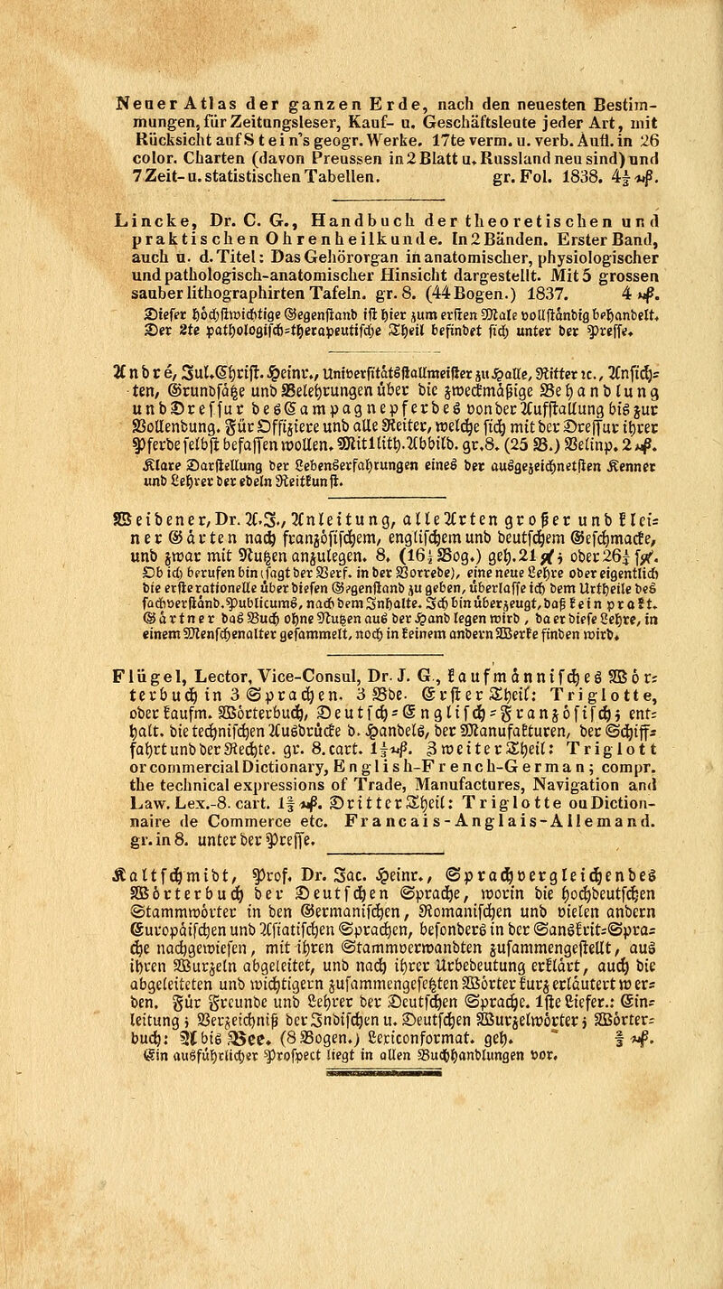 NenerAtlas der ganzen Erde, nach den neuesten Bestim- mungen, für Zeitangsleser, Kauf- a. Geschäftsleute jeder Art, mit Rücksicht aufStein'sgeogr.Werke, 17te verm.u. verb. Aufi.in 26 color. Charten (davon Preussen in 2 Blatt u, Russland neu sind) und 7 Zeit-a. statistischen Tabellen. gr.Fol. 1838. ^^t^. Lincke, Dr. C. G., Handbuch der theoretischen und praktischen Ohrenheilkunde. In2Bänden. Erster Band, auch u. d. Titel: Das Gehörorgan in anatomischer, physiologischer und pathologisch-anatomischer Hinsicht dargestellt. Mit 5 grossen sauber lithographirten Tafeln, gr. 8. (44Bogen.) 18.37. 4 «p. 2)ief(?r liodjilwicfitige©egenfianb iftl^ier äumcrricnaJtalet)oUftdnbtg'6(']6anbeIt< 2)er 2te i3atf)olo9tfc6=töetop«utifd(;e Sl^etl befinbet fiä) unter ber ^tt\U* 2C n b r e, 3uU(5f)rifl. J&efnt., UmöerfitatäftaUmeiRcr ju^atte, bittet ic,, 2(nfi(^s ten, ©runbfä^e unbSSelet)t:ungenübec bie jiüecfmäßige SSei^anblung unbSreffurbeöSampagnepferbeöüonbec 2f ufflaUung big jur SJoUenbung. güc Dffijiece unb alle SJeitec, welche \i6) mit bec ©rejtur tt)i-ei; 93ferbe [elbjl befafTm «joUen. gRttllttt).2(bbi(b. gr.8» (25 S3.) Seanp. 2 *4^. Älare ®arftellung bcc Sebenöerfaf)tungcn eineö ber auigejeid^nctflen Äennet unb Zel)xet ber ebeln 3teitf un fi. SBeibener/Dr.XS./^fnleitung, alltlUttin Qto^ev unilUi: ner ©dften nac^ fcanjöfifd^em/ eng({[(^em unb beutfd^em ®efd)macte, unb jtt)ar mit SJluien anjutegen. 8. (l6jSSogO o,e\).2if(j ober26j [jif. Dbid) bpruf«nbtn(fagtbcrS5erf. inber Sßotrebe), eine neue 8ef)re obereigentlid) bie erfterationelle über btefen ©.»genftanb ju geben, überlaffe icf) bem Uttl)ctle beS fadbtterftänb.^ublicumö/ na* bem Sn^alte. Scb bin überjeugt, baf JetnpraSt. ©ärtner boöSuc^ ol^neSlawenauö ber^anbiegen wirb , baerbiefe2e{)re,in einem fDIenfc^enalter gcfammelt, nod^ in Seinem anbevnSDBerte finben wirb* Flügel, Lector, Vice-Consul, Dr. J. G, !auf m dnntf^eö 2B6 r; tevbuc^ in 3 ©prad^en, 3 *8be. ©rjier St)eif: Triglotte, ober faufm. SOBöcterbuc^, ®eutfc^ = @ngltf(^'granj6fifc^} ent= ^att. bie tei^nif^en 2(u6briicBe b. ^anbelö, ber «OlanufaEturen, bec ©c^ifa fat)rtunbberSiebte, gr. 8.cart. 1^14^. ^nJciterStjett: Triglott or commercial Dictionary, E n g 1 i s h-F r e n c h-G e r m a n; compr. the technical expressions of Trade, Manufactures, Navigation and Law. Lex.-8. cart. l|*i^. ScittecS^ett: Triglotte ouDiction- naire de Commerce etc. Francais-Anglais-ÄIlemand. gr.in8. unter ber ^ceffe. Äaltfd&mibt, ^rof. Dr. Sac. Jpeinr., (Sptad^oergleic^enbeS SBocterbuc^ ber Seutfd^en (Sprad^e, inortn tk f)o^beutfc^en ©tammraövter in ben ©ermanifdjen, Stomanifc^en unb oielen anbcrn 6uvopQtfd)en unb 3(fiatt[c^en «Sprad^en, befonbecg in bcr <Ban^ltit:<B\)ta= d)t nadjgewtcfen, mit ii)tm (Stammoerwanbten jufammengejlellt / auä i^ren SBurjetn aho^ekiUt, unb nadö ii)ttt Ucbebeutung ecfldrt, aud) iic abgeleiteten unb wii^tigern sufammengefe^tenSBörterlurj erläutert wer« ben. gür gccunbe unb ßet)i*er ber iDcuffd^en ©prac^c. Ifie Ciefer.; @in? leitungj SSerjeicfjniß berSnbifc^enu, S)eutf4)en Söurjeliröcterj SBörter^ buc^: 3(bt6 35ec» (8 Sogen.> ßettconformat. gel). ° f-wf. (äin auSfit'E)r(id)er ^jlrofrect liegt in ollen SSud&l^anblungen öor.