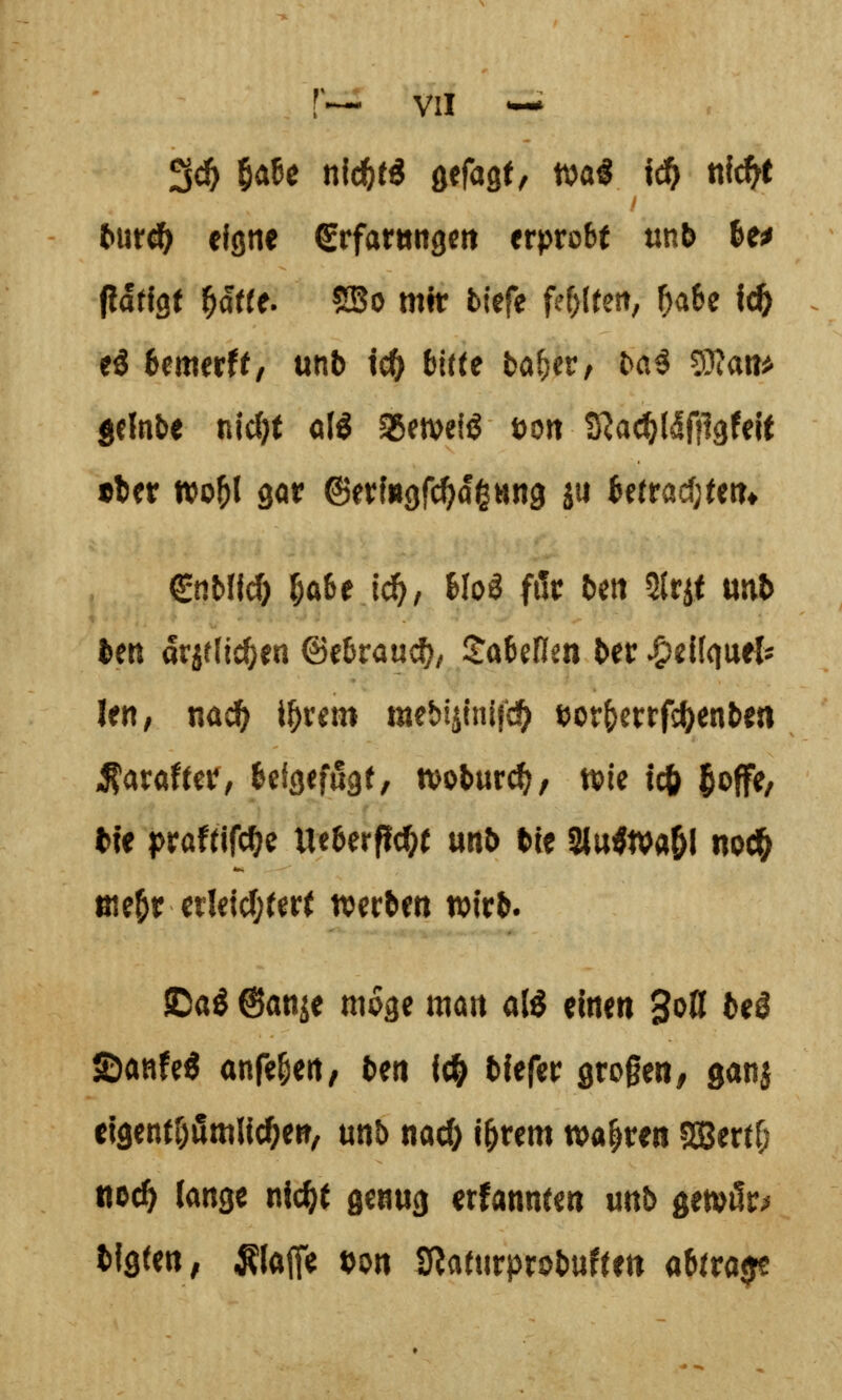 tmdt) eigne Srfaritngm erprobt tinb he^ flatlQt ^a«e. SBo mit biefe fehlten, ^a6e Ic^ eö bm^ttt, unb tc^ bitte ba^er, ba^ 5}fat!^ jclnbe njcf)t olö SBemeiö öort S^ac^l^fflgfeit •ter »0^1 gor ©erfugfc^agHng jii be(racf;(ett* €tiMfd) 5a&e i^, Ho^ för bett 2(rif mb ben drjelic^en ©ebrauc^, Sabenm ber v^eilquel^ lert, nad) i^rem mebi^tnifc^ ^or&errfc()enben ^arafter, beigefügt, tvobur^, wie icfe 5«>ff<^/ bie praftjfc^e Ueberfl^t unb bie Slu^tva&I nod& ßie^r etlejc!)ter( werben wirb. ©ag ©anje möge man atö einen 3<^ß ^^^ ©anfeö anfeuert/ ben fc|) bfefer großen, ganj clgentrjßmli^ert, unb md) i^rem wahren SBertf; iiDci^ lange nfc^t genug ernannten unb gewfir^ bissen, klaffe »on SRaturprobuftett abtrage