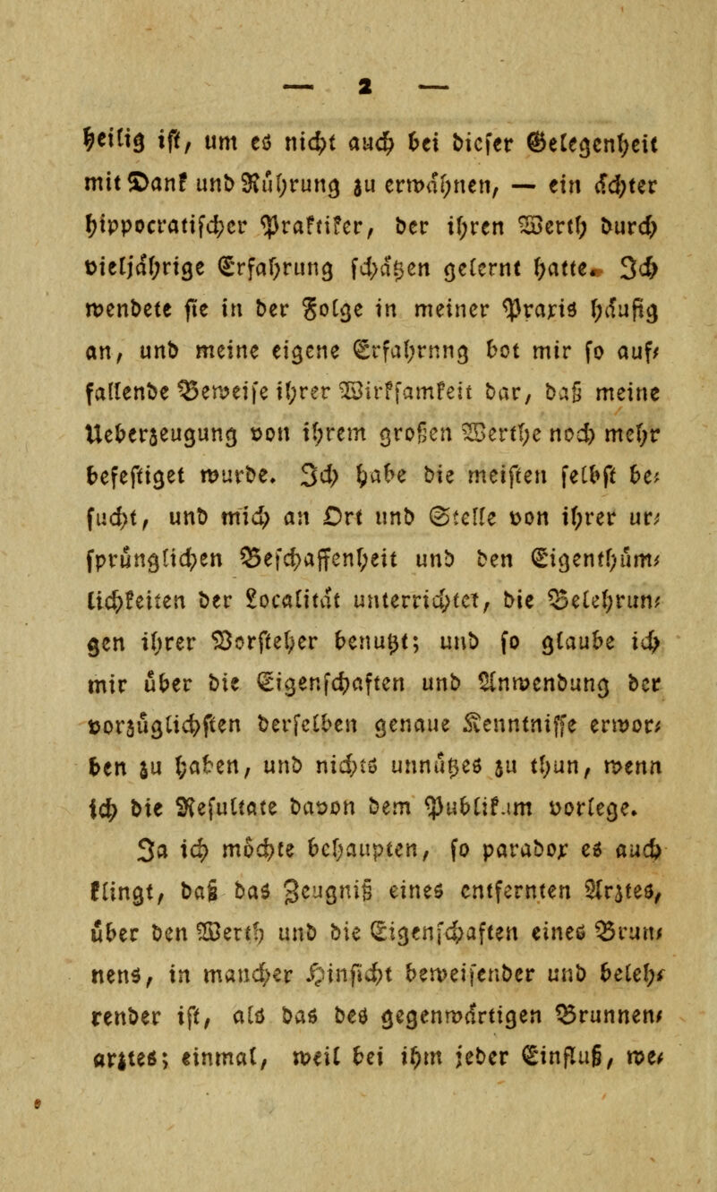 ^etti^ iftf um eö nidpt aud^ 6ei tiefer ©eCegcn^eit mit©anf unt>3{u(;run3 511 ermahnen, — tin f.d)Ut f?tppocrafifd;cr ^raf(ifcr, ber i[;ren ^ert(; turd; t>ierjd(;n9e Stfaf^run^ fd;a0en <je(crnt ^atte* 3c& iDcnbete fte in ber ^ol^e in meiner ^rand (;ifufi3 an, unt meine eigene Srfaljrnn^ bot mir fo auf/ fallende ^emeife it;rer iJBirffamPeit bar, bag meine Ue()er5eu9ung t>on t(;rem großen ^ertl;e nod) me(;r fcefeftiget murbe, 3d; ^abe bie meifien feCbft 6e? fud)t, unb mid; «n Ort nnb (Stelle t>on if;rer ur^ fprun^Iid^en ^efd)affenr;eit un^ btn Sigentf^um/ ti($!eiten ber £oca[itat unterrid;tct, bit ^elel;run; gen i(;rer 5BorfteI;er benu^t; unb fo Qiaubz id} mir über bit ßigenfc^aften unb Slnmenbung bcr t>or3u9ti4>ften berfclben genaue 5venntniffe nwott btn SU (;aben, unb nid;tö unnu^eö ju t(;un, r^tnn id) t>xt KefuUate bat)on btm ^ubüf.im üortege» 3a ic^ mochte hd)aiipunf fo parabojr e^ aad) füngt, bai ba^ 'B^uc^^iU eineö entfernten 2(rateö, über bm ^erff} unb bie ^i^tn]d)a^un äne^ ^run/ nenä, in mand^er .^infic^t bemeifenber unb belel;^ renber ift, alö ba^ beö gegenmdrtigen Brunnen/ ariteö; einmat, xt>t\i bei if)m ieber Sinflug, n>e^