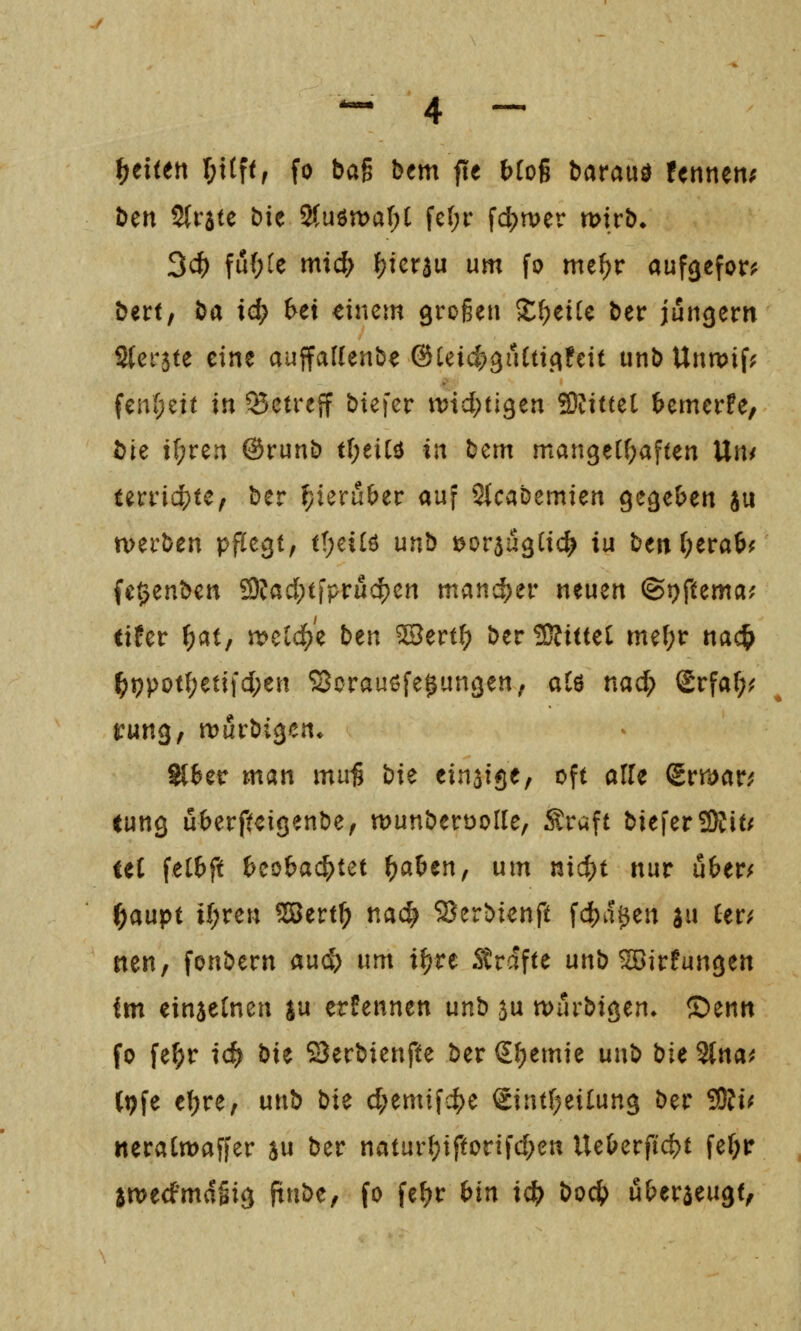 Reiten r;t(f<, fo bag bem fte btoß barauö fertnen; ben Slrste bie 2(uön)ar;t fc(;r fct)n)er mvh. 3($ fu(;te mi(^ fjicrau um fo me^r aufgefor;^ bert, ha id) Ui dnem grogen Xi)tiU ber jungem Sferste eine auffaflenbe ©Uic^^iICticifeit unb Unwif? fen(;ett in betreff btefcr ti?td;tl3en SRittet ^emerfe, bie i(;ren ©runb tI;eiCö in bcm manger^aften Un< teriic^te, ber ^ieru&er auf 2(cabemiert gegeben ju tvei'ben pfCe^t, t(;ei(ö unb »orjugCic^ iu ben(;era6^ fe^enben 9?ad;tfprud[)en man'd)n* neuen ©t^ftema; tifer ^at, meldte ben ^ertt; ber bittet tm\)t nac& ^ppot(;etifcI;en SJorauöfe^un^en, alö nad; Srfaf;^ rung, tt)i5rbi3cn* ^^er man mu^ i)it einatge, oft alfe Srmctr^ eung uberftcigenbe, tt>unberüoIle, Sraft bieferSRit/ teC felbft ^eobac^iet f)ahcnf um nic^t nur u6er/ f)anpt it)vm 5ßßert^ nac^ 58erbienft fdjja^en ju Cer^ tten, fonbern auc^ um i^re Strafte unb ^irfungen im einaetneu s« ernennen unb au wurbiöen» Z>tnn fo fe^r id^ hit öerbienfte ber €I;emie unb \)U 2(na^ (pfe e(;re, unb bi^ d;emifc|)e Sintf^eilung ber 9)Ji^ neralmaffer au ber natur(;tftorifd;en UeOerftd)t fe^ir jtDedfmdgig ftnbe, fo fe^r bin id} boc{) u&eräeugt,