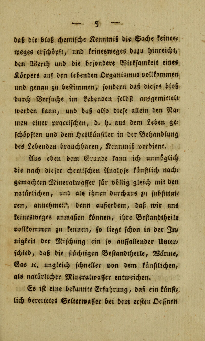 t>ai bie hio^ c^emifd^e Äenntnig bie ©acl;e fetneö; wege« erfc^ppft, unD feineöwegeö baju ^inreic^t, Den SS^rt^ unb bte t^efonbere 59Birffamfeit eine* Äprperö auf ben Ubenöen Organiömiiö x>olitommm unb genau au ^eftimmcn, fonbern baß bicfeö bio^ burc^ Serfucf^e im Je^enDen feCtft auögemitteU tt)erben fann, unb baß alfo biefe allein ben Slat men einer practifd^en, b* f). auö bem 2e6en ge^ fc^Spften unb bem ^eilfunftler in ber ^e^anblung beö Se&enbew £>rauc^&aren, Senntnig üevbient, 2{uö e^en bem ®runbe fann id) unm5glic& bH mii) biefcr c^emifc^en Stnalpfe t&nfüid) md)^ öema4)Un tOJineralmaffer für loilii^ gleich mit bm natürlichen, unb alö il)nen bur^^auö au fut^fttiiHf ren, anncl?men*'. benn augerbem, bai mir um feineömegeö anmaßen Wnnen, i^re ^eftanbc^eiU öMIfommen a« hnntn, fo liegt fc()on in ber 3«^ nigfeit ber ÜRifc^ung ein fö auffallenber Untere f^ieb, bag ^ie fluchtigen ^tfimbti)t%U, Wivme, ®aö Kt ungleid^ fc|)nerier t)i>n bem funftli(^en/ aU natürlicher 3)?ineralrDaffer cnttt)eicf)en* So ift eine f>erannteSrfal;rung, bag ein fünfte. lid& fcereiteteö 6elterwaffer Ui bm erften Deffne«