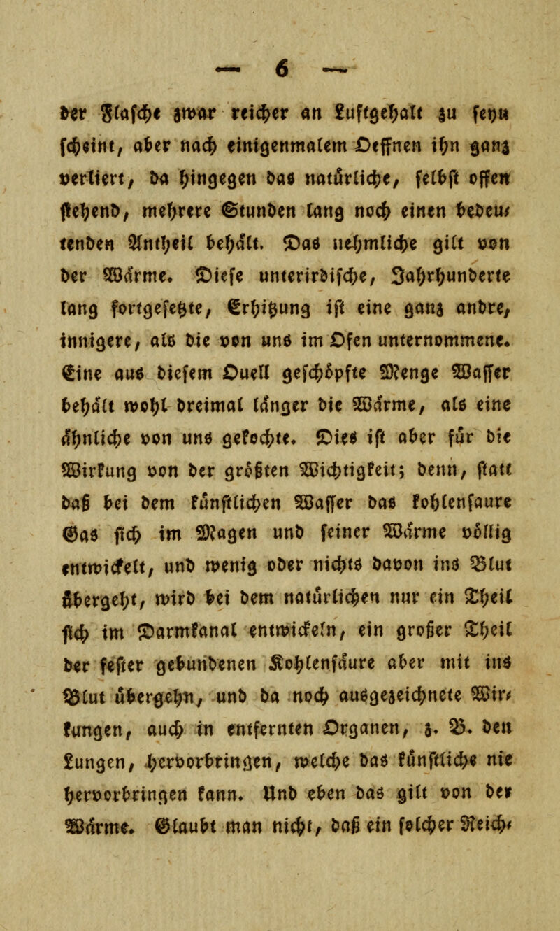 Ut S^afd^e att>ar teicf^er m ^uftge^aXt su fcpu f4)«tnt, «ter nac^ eimgenmaCem Oeffnen i?)n gona tjertiert, im hingegen öaö natürliche, itibft offen fl[e^en^/ mehrere ©tunken lang nod^ einen tet>eu^ lenöen 2(ntl;ei( te^aCt. ®ad ueJf;m(i4)e giU tjon ber SCödrme» ©iefe unterir&if4)e, 3a(;r^unberte lang fortgefe^te, €r^i0ung ift eine gana anl>re, innigere/ alß Die »on und im Dfen unternommene. €ine auö tiefem Ouell gefc^Spfte 3?enge Sßaffer te^a'U tt)of?t Dreimal langer Die 2S3arme, alö eine (!^nli4)e t)on unö gefoc^te^ ©ieö ift afeer für bit SirFung t)on Der grogten ^id)ttgFeit; Denn, ftaft tcii Ui Dem Funft(icl(>en Sööaffer t)a^ fo^lenfaure ®a6 ftc^ im 2)?agen unD feiner SSarme üfilHg fnttt>icfelt, unD wenig oDer nic^jtö Dat)on inö ^lui S{)ergel;t, n)irD l>ei Dem naturlid^en nur ein Xf)t\i fiel) im ©armfanal entmidPefn, ein groger SJ:i;cil Der fefter get>unDenen So^lenfaure afeer mit inö Ü5tut u(>ergel?n, unD Da no4^ auögejeic^nete ^m fangen, auc^ in entfernten Organen, a* 95* ö«« £ungen, 4;erüor&ringen, meiere ta^ !unfttic^e nit ^erüorfcringen fann» UnD e^en ba^ Qiit loon Deir ^drme. ©laubt man nic^t, t^ci$ ein folc^er ^M)i