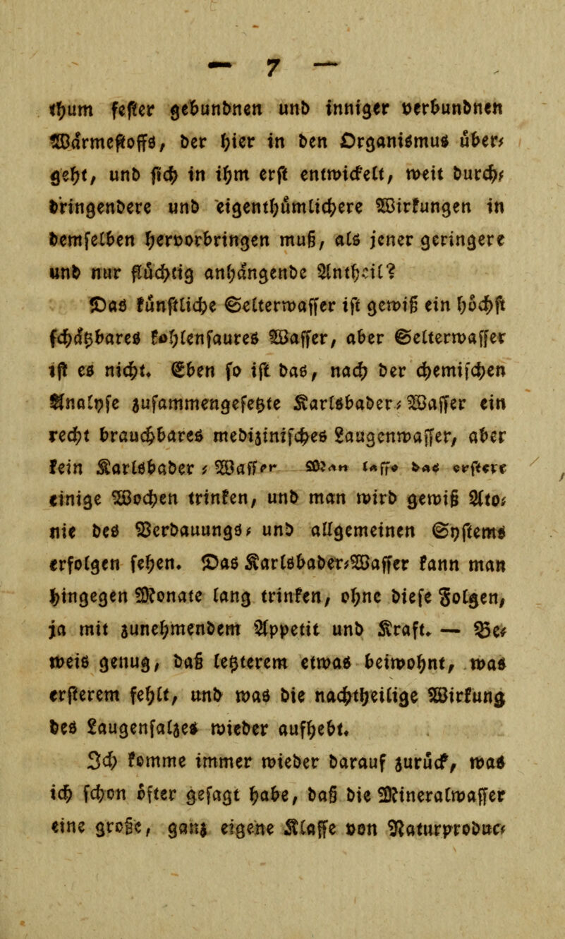 <t>um fcfüer gcbunbnen unb inniger t)erimnönen ®drme^off0, Der f^ier xxi Den Organiömu«^ üter^ ge^f, unt> fic^ in i^m erft entwicfeCt, weit Durc^^ D'ringenDere unö et3ent(;umlic^ere ^Birfungen in Demfel()en hervorbringen muß, alö jener geringere wnD nur pöd^cig anl;angent)c 2{nt^ctt? ©aß !ünftlidS)e ©elterwaffer ift gewiß ein ()6(^ft fc^d^bareö fof;{enfaureö ©affer, aber ©eUerwaffer ip e0 nic^t* gben fo xSli baö, nac^ Der 4)emi|c^en Änalpfe aufammengefe&te SarUbaDer^^Baffer ein red?t braud^bare^ meDiainifc^eö gaugcntDaffer, aber fein SarlöbaDer ^ ^aff?»- sß?<^« t^^fr^» ^««^ elftere einige 5S8o(^en trinfen, unD man wirD gewiß 2(to; nie Deö ffierDauungö^ unD allgemeinen ©i^ftemü erfotgen fe^en» ©aö ^artebaDet^^affer fann man l^tngegen 3?onate (ang trinfen, oI;ne Diefe gotgeu; ja mit sune^menDem Stppetit unD Sraft. — %u weiß genug, '^^x^ le^terem etwa« beiwohnt, wa* erfterem fe^U, unD xo^x'St Die nac^t^eiCige SBirfunj Deö 2augenfa(3e* wieDer aufgebt» 3c(; femme immer wieDer Darauf jurucf^ wa^ ic^ fc^on cfter gefagt \)ix\>if \ic^% Die SRineraCwaffer eine grcgc, gana eigene ÄCaffe öon 9laturproD»c^
