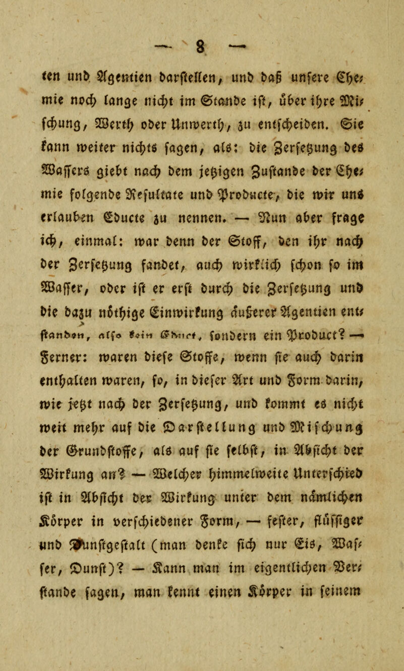 -^ g _ un unb Sfgemien t>avfulUt\, unb baß unfere €^e; mU no4) tätige mc()t im ©mube tft, ü&er i^re 23fü fc^ung, ^mf) oöer Unn>ert(;, 5u entfd?etben, ©ic fann weiter md)t$ fagen, alö: Die S^J^f^Ö«^ ^^^ SSafferö giett nad) bem je^tgen gi^P^'»^^ ^^^^ ^^^^ mie fofgenbe 3?efu{fötc unl> ^rob«cte> bie tt)ir un«^ er(au{>en ^^ucu au nennetu ■— ^un a(>er fröge ic^/ einmal: war benn ber ©toff, öcn i^r nac^ Der Serfc^ung fandet; auc^ wirfiid; f4)on fo im SBafjer, ober ift er erft öurc^ bie gerfe^ung unD bie baau nSt^ige ßinwirfung du&erer Slgentien ent^ ftanb^it, rtCfo t^tii ^Nttrf^ Conbern ein *»!3robact? —• gerner: waren tiefe ©toffe, wenn fte au<^ bari« enthalten waren, fo, in biefer 2(rt m\b Sorm barin, wie ie^t nacl^ ber gerfe^ung, unb tommt eö nid)t weit me^r auf bie ©arfteClung unb^Uidyun^ ber (^runbftoffe, a(ö auf jle fel^ft, in 2{l>fi^t ber ^Sirfung an? — 2öeld;er ^^imm^tweite Untepfd[)teD ift in St^fic^t ber Söirfun^ unter tcm ndmlic^en Äßrper in t>erfc^iebener Sorm, — fefter, flufftger iinb a^unftgeftaU (man benfe ftc^ nur Siö, WaU fer, ®unft)? — ^ann mun im ciQenüid)cn 2?er; ftanbe fageti, man Unnt einen f Srper in feinem