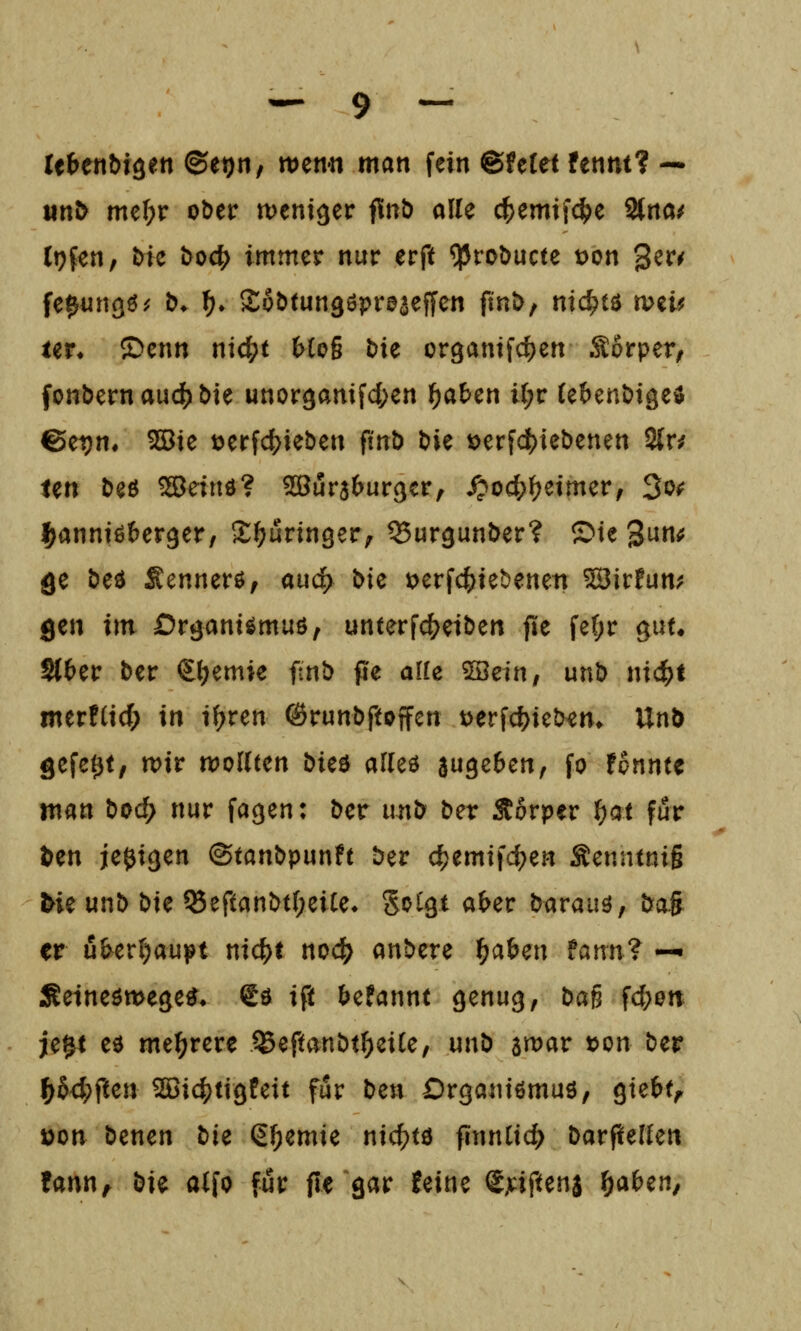 UHnbi^tn ©et)n, wenn man fein &Uiet fennt? — «n^ mtl)v ober weniger finb alle c^emifc^e 2{rta/ (i)fen, Mc t>od[) immer nur erft ?Prot)ucte t>on ger^ fe^un^ö^ &♦ ^» Sobtunßöpröseffen fin»>, nichts wzU UV. ^cnn ni^t Heß bie or9antfd)en Sörper^ fonbernauc^öie unor9amfc()en f)abcn U;r (ebent)iäe$ 6et)n, 5Sie t?erfd)ieben ftnö t)ie »erfd^iebenen 2{r^ ten beö ^einö? ^öurjbur^cr, ^oc^^eimer, 3^^ l^annißberger, S^uringer^ QSur^unber? ©te 3un<5 ge bed Sennerö; auc^ Die i;>erf4)tebenen ^ir!un; gen im Dr^ant^muö, unterf(^eit)en jle fe(;r gut« S{£>er ber €(;emie ftnb pe alle ?Iöetn, unö nic^t merfCicf; in if>ren ©runbftoffcn t)erfd)iel>^m UnD gefegt, wir wollten öieö alleö juge^en, fo fpnntc man bod} nur fagen: ber unt> t>ex Äorper ^at für ^en jeßigen ©tanbpunft ber c^emtfd;en Senntniß bk unt) bte ^eftani>t(;eiCe* Sotgt a^er barauö, öoS er i3^er()aupt nic^t noc^ andere t)a^m fami? -^ Seinetwegen» gö ift ^efannt genug, bag fcf;0tt je^t eö mehrere ^eftanbt^eiCe, unö awar »on ber ^64)ften ^i4)tigPeit für ben Organtßmuö, gte&t^ t)on benen tu (5f;emie nicf)tö finntic^ Darf^ellen !ann^ bie alfo für fle gar !eine Sjtiftenj ^a^en.