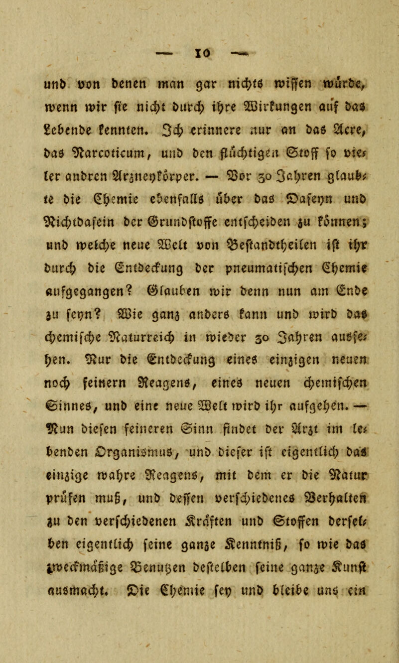 unb \>on bcnen man gar md)t^ tuiffen wurtJe, wenn wir ftc nic^t i>urd[) ii^re ^irfungen auf t>asj ichtnhc fenntcn» 34? erinnere nur an t)aö Stcre, baö 9larcotkum, nn^ bcn flud)ti9en (Stoff fo mu ler andren SCranet^forper» — Sor 30 3<?.t;ren gCau^sJ te Me (E^emie c!)enfar(ö über baö ©aferjn unb 9iic{)t&afein bcr ©runöftüffc cntfc^ciöen a« fonnen; unb welche neue ^cU »on ^eftanbt^eiien ift i^r bixvd) bie (gntbedPung ber pneumattfc^^en S^emie aufgegangen'? @fau6en wir benn nun am Snbe 3u fei?n? 5S5ie gana anbcrö fann unb wirb i^ai^ 4)emtfd)e ?caturrei4> in wieder 30 2<^l)v^n außfcj; f;en* ^ur bte igntbecfung e\m^ cin^iQcn neuen nod) feinern Steagenö, eined neuen c^emifc^en ©inneö, unb eine neue ^ett wirb il;r aufgel;en.— 9Jun biefen feineren <B\nn pnbet ber SCrat im te# ()enben Organii?muö, unb biefer ift eigenttid; l)cii einzige waf;re 9?eagenö, mit bem er t:)K SJatur prüfen mu^, unb beffen »erfd^iebeneö Ser^atten SU ben t^erfc^iebenen Srdften unb (Stoffen berfeC; ten eigentCicJ^ feine ganae Senntnig, fo me bü^ IwecfmdBige Senu^en beftetten feine ganje Sunß auömad^t* !S>ie €f;enne fep un^ bicibz unö ein