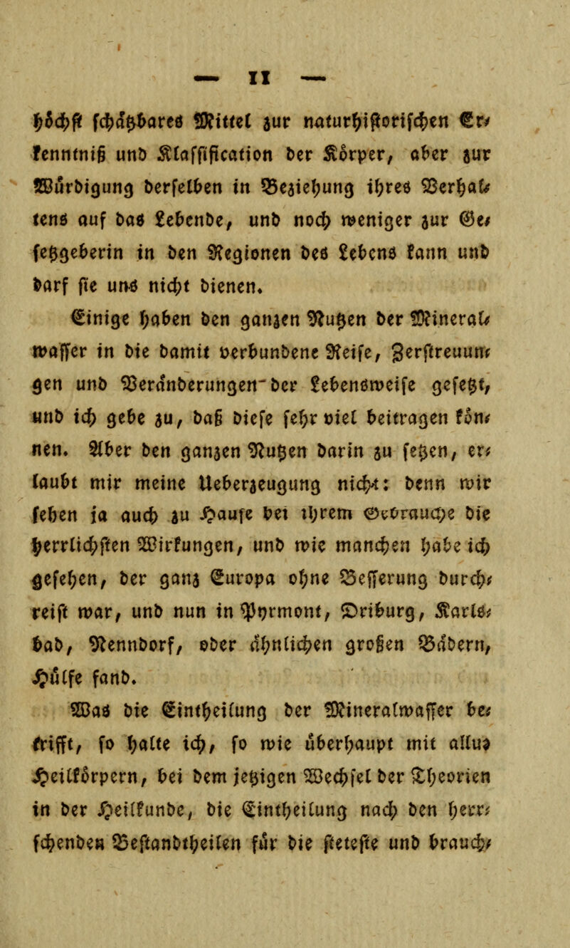 f)i(^^ fcl5)a0areö üRittet aur natur^iportf($en €r^ fcnntnig unD Ätaffiftcation &er Sorper, a^er jur !B5url)i9un<j berfel^en m Seaiefjung t{?reö S8zTi)aU ten6 auf baö 2cbenöe, unö noc(> weniger aur @ei fe0(^e^erin in öen Sfeglonen Dcö gefccne fann un& Nrf fte un4 ni4?t bienen» einige l)a&en öen ganien 9lu$en ber ÜRineraU waffer in Die Damit üert^unbene 9teife, '^zvftvcunnf gen unö SJerdnberungen-Der £e(>enön)eife gefegt, unD ic^ gebe au/ ^^6 Diefe fe(;rt)iel beitragen fon^ nen» Stber Den ganaen ^tugen Darin a» fe^cn, er^ laubt mir meine Ueberaeugung nic^: Denn mv feben ia aucf) au i^aufe bei tl;rem ev;Orau(t;e Die l^errlic^ften ^irfungen/ unD wie manc()en (;abe ic{) 5efef;en, Der gana Suropa ot;ne Sefferung Durc^^ reift war, unD nun in^tjrmont, ©riburg, Äarle^ baD, 9iennDorf, ©Der ät)niici)^n großen ®aDern, ^uCfe fanD» SBad bxc €int^ei(ung Der SJfineratwaffer hts frifft, fo f)aUe ic^, fo wie uber[;aupt mit allua ^eiCf^rpern, bei tiem je^igen ^ec^feC Der 2;(;eorien in Der /?ei(funDe, t)iz fintbeilung nad; tim \)z\:vi fc^enDea 23eftanDt^eiUn für t^i^ {tmfH un^ hvaual^f