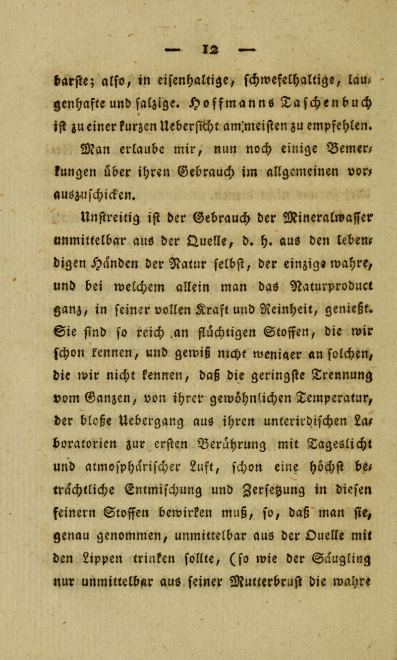 tarfte; alfo; in eifenfjaUt^e, fc^wefecr^altige, lau^ gcn^afte unt) faCaige. ^offmannö S:a{c^enbu(^ if! gu einer Furien Ueberftt{>t am;meiften au empfehlen. S)Jan evCaube mir, nun noc^ einige ferner/ fangen über if;ren ®ebrauc() im allgemeinen »or^ ÄUöa.ufc(>icfem Unpreitig if! tier ©ebrauc^ Der 5KineraCmflffer ttnmiftel&ar auö ber ßuefle, b* ^» au3 Den leten^ bigen^anben Der 5latur felbft, Der einjig« u)a^re/ unD bei tt)el4)em allein man ba^ SlaturproDuct gans, in feiner trollen Sraft unD Sfeinf^eit, genieft* ©ie fi'nD fo vzid) .an fluchtigen ©(offen, Die mt f^on rennen, unD gemig man meniaer «n fol(ten/ tie wir nxd^t fennen. Dag Die geringpe Trennung t^omSanjen, \>on il?rcr gett)ol;nCic^en !£emperatur, ter ()loge Uebergang auö i(;ren unterirDifc^en 2a^ Moratorien aur erften ^eru^rung mit Sageölid^t unD atmofp^arifd;er 2uft, fc^on zinz f}bd)ft b^ trdc^tlic^e Sntmifd;ung unD '^ttie^unQ in Diefen feinern ©toffen benjirfen mu§, fo, Da§ man fit, genau genommen, unmittelbar auö Der Duelle mit Den iippzn triafen follte, (fo mie Der ©dugling nur unmittelbar an^ feiner SÄutterbruft \)ic n>al;re