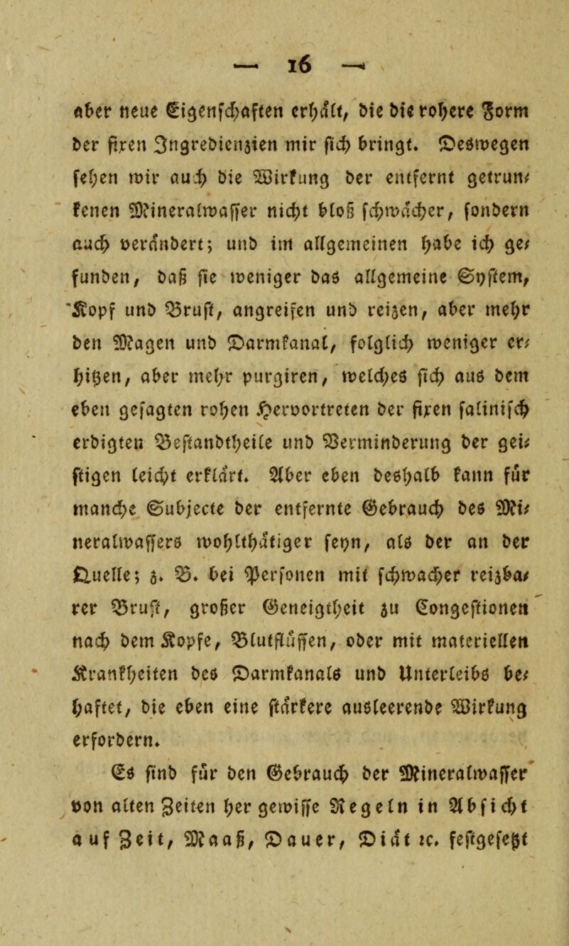 Aber neue St3enfd;aften cr(;dtt, Me bte rollere Sorm ber ft;t:eu ^n^vet^mnUn mit fid) bvin^u ©eömegen fe(;en wir au^) öie ^irfung ber entfernt getrun^^ !enen 3)?ineraln)afjer nic^t {)[o§ fc^mvu^er, fonbern au(^ loerdnbert; unö im aWgemeinen ^a&e id) ge/ funben, baß füe tDeni^er baö allgemeine ©t)ftem, *S!opf unb ^ruft, angreifen unb reijen, a^er me^r btn 'SlaQzn unb ©armfanaC, folgtid? weniger er; f)xi}tn, aber me(;r purgiren, weld^eö fid) auö bem eben gefagten rof;en !ocv)oonvtun ber ftjren fatinifc^ erbigten SeftanbtI;eiCe unb iBerminberung ber gei;; ftigen U\d)t cvtidvu 2{ber eben beß^alb fann für mand^e ©ubjecte ber entfernte @e&rau4) beö SÄt; neratwafferö n)of)ttf)dtiger fej?n, alö ber an ber £lueUe; a» ^» Oei ^erfonen mit fc^mad^er rei^ba/ rer 35rufo groger @eneigt(;eit au gongeftioneit na«^ bemÄopfe, ^(utflufien, ober mit materielleit Äran?f;eiten t)c^ ©armPanatö unb Unterleibs it( haftet, bie eben tint ftdrfere auöUerenbe ^irfung erforbern* €ö ftnb für bcn ©ebraud^ ber SÄineraCwaffer' ton alten '^zmn {;er gewiffe 2?egeln in Slbfic^t auf 3^^^/ 2)faag; ©auer, Z>xdt tc* feftgefegt