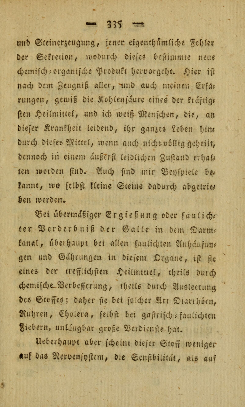 — 355 ^^ unb ©tetneraeuguncj, jener cfgent^umttd^e %ci)Ux Der gefretion/ tuoburd; Mefeö ^ci^immte neue (^emtfc^?oröanifd;e ^rot^uft l)Ci'\)orc^cl)U S^'UV i\i t\ad) öem 3^Öi6 alkv, ninD aud; meinen ßrfii? rungen, öetvif t>ie :Ko(;(enfdure ctncö öer txä^üQt fien .^eilmittet, unb id> n)ei§ 9)?en}d;en, bie, an Mefer Sranf(;eit Uibenb; il)v ganae^ 2e6en l;tn^ burc() btcieö ffl?i(te[, n>enn auc^ nidjt-üSrric) <)cl)ei(f, bennoc^ in einem d'ug^rft (eibUd;cn guftanb e:(;at^ tcn morben fi'nb» ?(uc^^ ftnb mir 55er;fpieic 6e<? fannt^ wo feiljft t(eine (Steine baburd; a^getrie^ im werben^ ®ei iäeermagigcr grgief «ng ober fauCicl()^ ter SJerberbnig ber ©ade in bcn; ®arm^ EanÄt, uhtiljüiipt bei allen faulidyten 2tnl)aufun^ gen unb @d(;run<3eu in bk\an Organe; if! fte eineö ber treif:id;ften ^eiimittet, ti)^ii^ büv^ c^eniifclf?e-93er()ef}erun(3^ tf;ei(6 burd; Sluölecnmg beß ©fejfeö; Da^er fie bei joic^er Sin ©ianl;ocn, Sfubren, g^oiera^ fei6ft bei 9«f^nfd;^ fauiid;ten giebern, unEiugbar groge ^erbicnfie t)at. Uebei^aupt aber fc^eint biefer ©toff meniger «uf baö g^rucnipftcm, b;e eenftbiiifdt^ ais auf