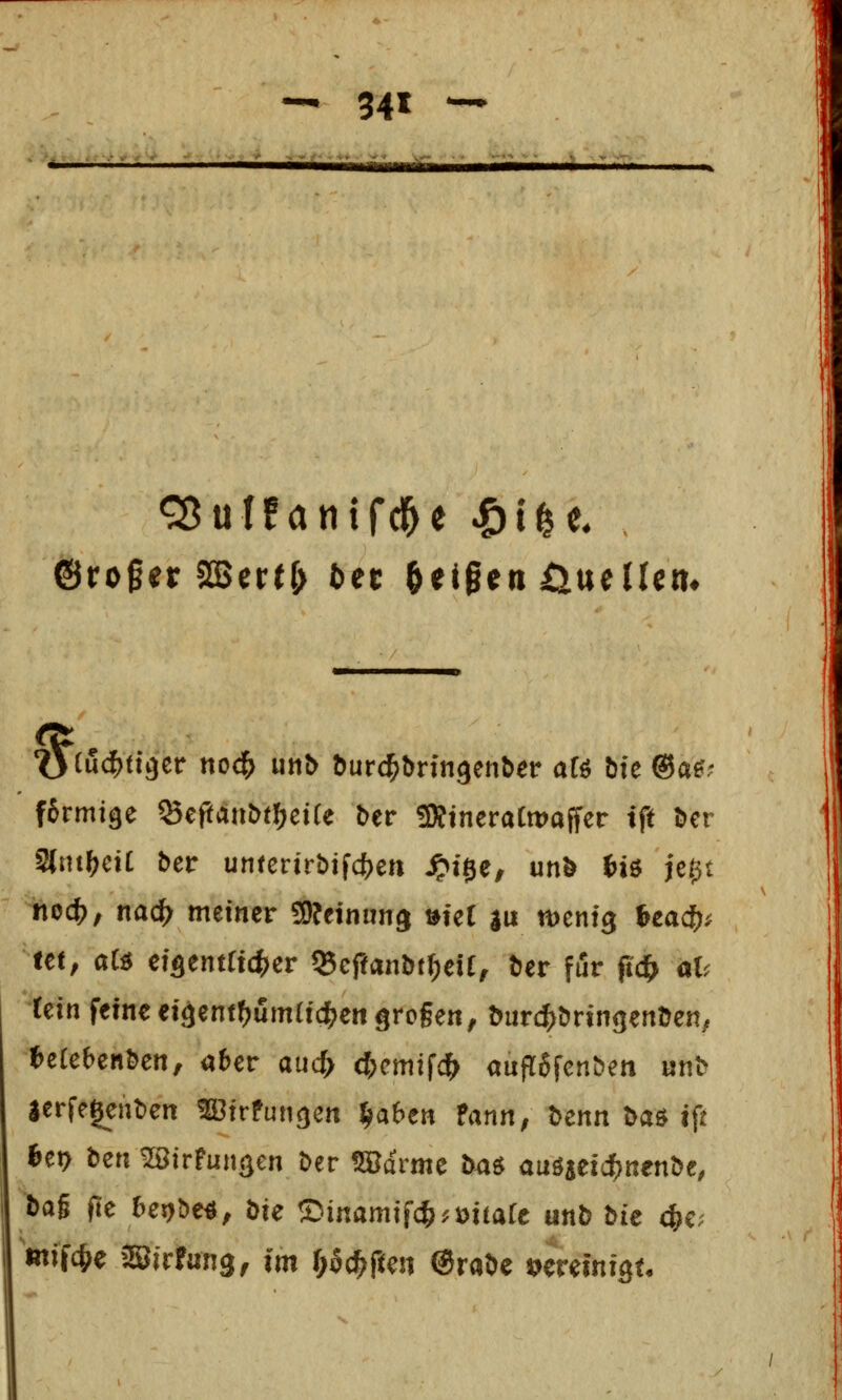 ©roger aSertf; bet feigen ^iueücn^ fJrmi^e ^epant)tf)ei(e ber 5KineraCmaffer tft Der Slnt^eit ber untcrirbifc^^en .^ige, unö Wo jc^t %ec^, nacf> meiner SOJeiniin^ »fet |u menfg icad)^ Ut, aH cfflentfidber 55cftanbtf;eU, tier für pc& at< (ein feine eigenf^umticlj^engrogen, ^urcf>^ringertDe^; ^erebenben, aber aucf> d)m^d} aufTgfenben unb lerfegeuben fBirPun^en ^abtn fann, Denn Daö tft 6er> ben ^irfun^en ber tarnte b4ö auöjei^nenbc, ba§ fte bej>be«, bie Cänamifc^^üitarc unb hu (^v mffc^e äSirfung, im pc^pen @rabe vereinigt.