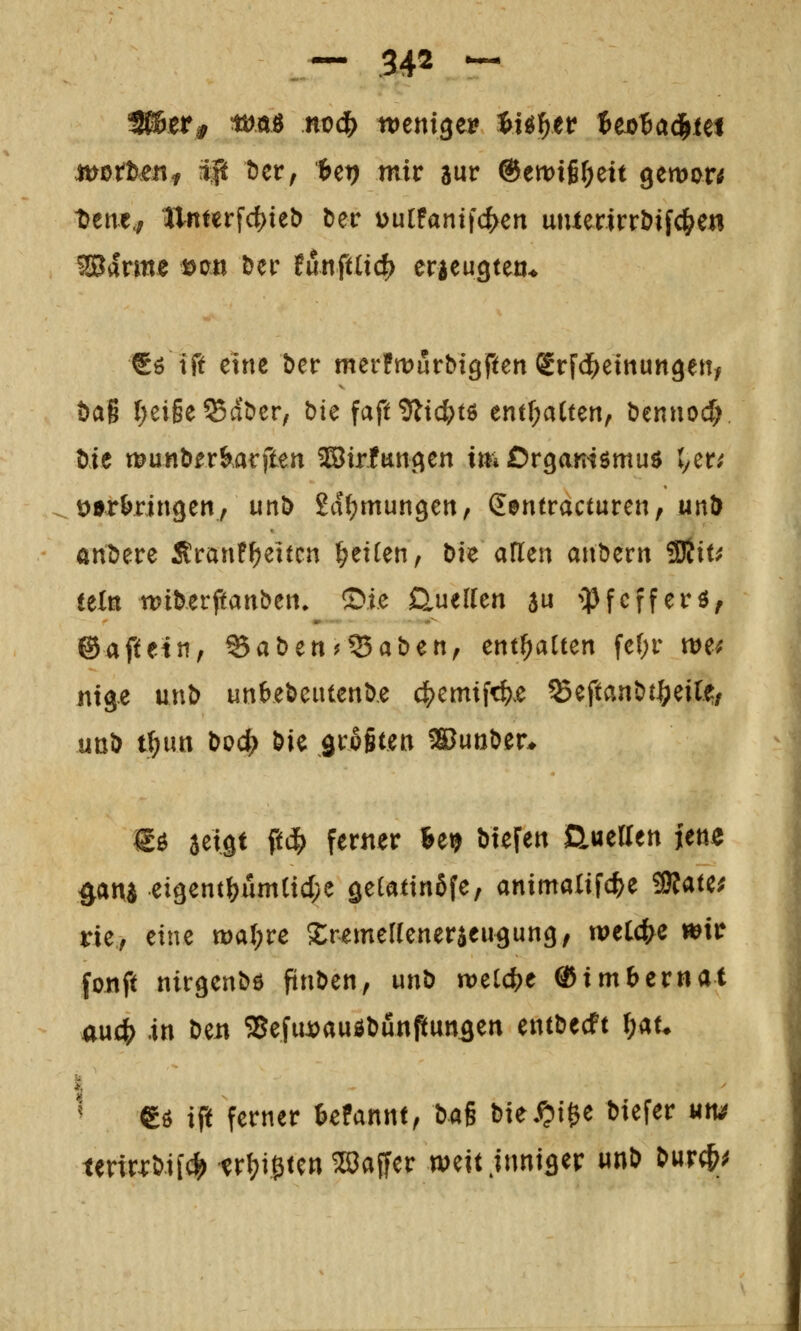 tuotteiif ^ t)ctf Ut) mit aur ®tmil)tH gemon t)ene,; ttnterfd)ieö ber üulFanifc^en uiuerirrbifc|^en €ö iß eine ber merfmurbigften grfd^einungetty Dag r;ei§e^dbcr, bie faft^Jtic^tö tm^aittn^ bennocf;, Me munbfr&arften ®irfungen im Orgamömud ver; üarWngeny unö Sdfjmungen, (Eentracturen, unö andere SrauF^eitcn Reiten, bk aUm anberrt SDlit; (ein wiUvftanbm. S»ie auellen 5« iPfcfferö, ©aftetn, ^aben?55aben, enthalten fer)r we; nige unb unbeöcutenbe c|)cmifc^.e ^eftaaöt|)eirf/ uoD t^im t>oct> öie grogtett WmHu €ö aeigt ft^) ferner fee^ ötefett aueiren jett^ ^ana eigent^um(id;e getatinSfe, animalifc^e 3J?ate^ rie, eine tt)a(;re SremeKeneraeugung, welche wir fonft nirgenbö ftnben, unö welche Q^imhcvnat awd) in beit SSefuJi^auöDunpungen entwerft ^au ' gö ift ferner tefannt, bag biei^Ji^e tiefer um itvixx^il^ trl^ißten Gaffer weit .inniger «nD t>urc&^