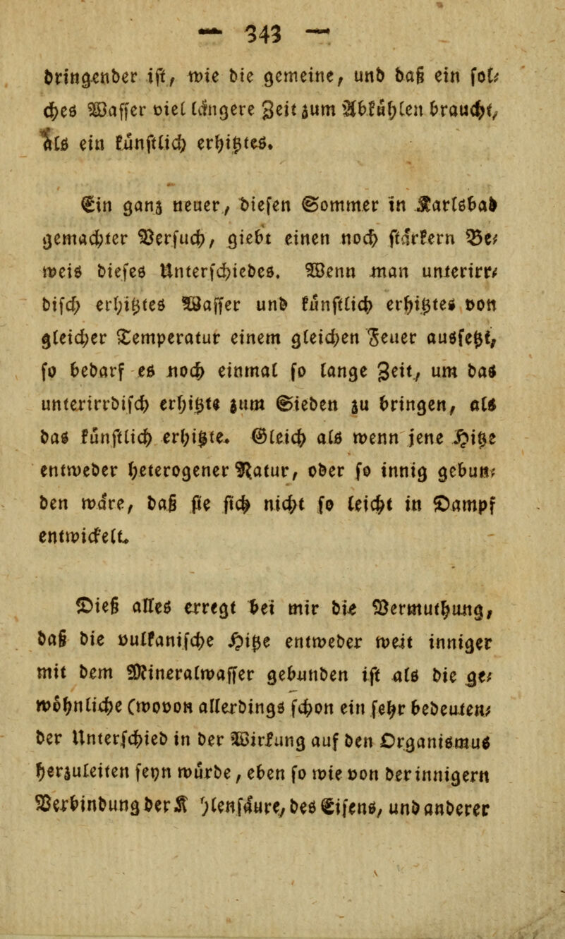 Drtngcnber ift, me bte gemeine, unb bag ein foC^ c|)eö Gaffer me( Idfngere ^zit aum 3tWM(;Cen ferauc^t^ ^[ö ein tuniüid) er()i^teö, Sin 9anä neuer, t>iefen ©ommer in Äattöta^ gemacIEjter 9Jerfuc(), giebt einen noc^ ftdrFern Se^ meiö biefcö Unterfd?tebeö. 5öenn .man unierirr<f bifcf; erl;i0teö ?öaffer unb fnnftCic^ er^i.0teg toon 9(eid;er Temperatur einem QUid)tn Seuer ougfe^t; fo tebarf ei^ itoc|> einmal fo ian^t ^cHj um batf unterirrbifc^ er(;ißu a«m ©ieben a« (^ringen, ai$ t>a^ tütxfüxd) er(;ijte^ @iüd) aiB wenn jene S^i^z entweber J/eterogener 9Jjatur, ober fo innig gebun^ htn mdre, bag pe ftc^ nid)i fo (eic|>t in ©ampf enttpicfe(t ©ieg aUeö erregt Ui mit bit SJermut^angi bag tiU iDulfanifc()e ^i0e entmeber tvut inniger mit bcm 3Kinera(tt)affer gebiinben ift üU t)H s^f n>hf)niid)Z Cwoüoh allerbingö fc^on ein fe^r 6ebeuien^ ber Unterfcl[)ieb in ber 30öirfung auf btn Organiömu« herzuleiten fet?n würbe, eben fo mie t)on ber innigem 5Be4:{^inbungberÄ ^Cenfaur^/beöeifen^, unbanberer