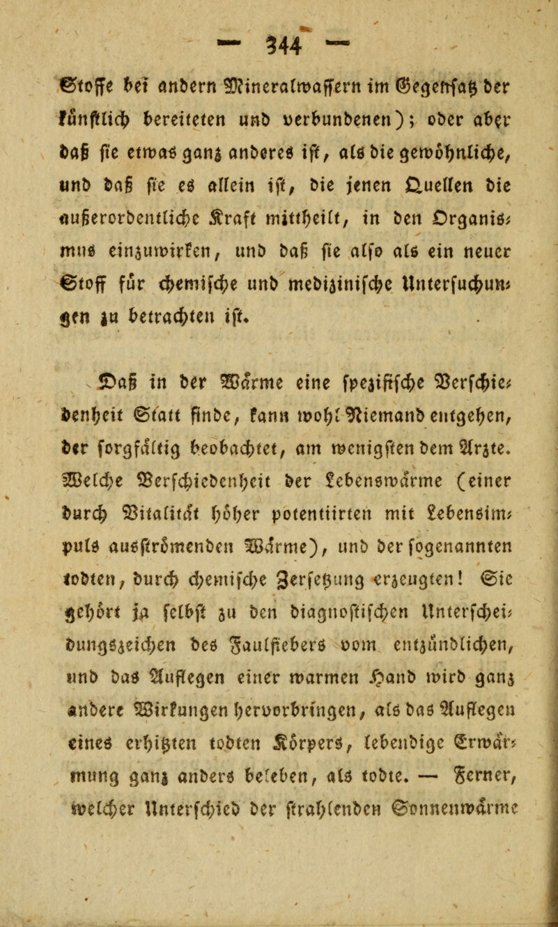 ©toffe hti önbern 9i}?inera(tt)affern im ©e^efrfa^ ber tunftü(fy teretfeten unö X)erbunbenen); ober aber öafi fte ctma^gani anbereö iff, aCö bie gemo^^nlidijc, iinb bag fie eö afletn tft, öie jenen CliitUm hie «u§eror&en{tict>c Äraft miut)t\ltf in ben Or^aniö^ mtiö etn3Utt)ir!en, unb tai fie atfo al6 ein neuer ©toff für ^emifc^e unb mebjainifc^e Unterfuc^um gen |tt betrachten i^u ©a§ in ber ®arme eine fpeaipfc^e SJerfd^ie^ öen^eit &tatt ftnbc^ fann mo^^^liemanbent^e^en, ^<r forgfdfttg beo6ad[)tet, am wenigftenbemSfrste« 2Be[d?e ®erf4)icbcnl;cit ber Sebenemarme (einer ^arc^ ^itaiitdt \)b\)ev potentttrten mit Sebenßtm^ puld au^ftromenben ^t^rme), unb ber fogenannten ioHen, tutd) d;emtid;e 3^i^f^0^^9 erzeugten! ©ie jetjort j^ fetbft au \)m biac^noftifc^en Unterfcjjei^ t>\xnQ^^zid)en beö ^aaificb^v^ com entaunblic^jen, unb ^a^ Stufle^en einer warmen S^anb mirb gans «nbere ®irFungenI;eri>örbrin9en, aCöbaöSfufTe^en cineö er^igten tobten Äorperö, (ebenbige ^rmar? mung gani anberö befeben, a(ö tobte. — Serner, mid)zv Unterfci;ieb ber ftraT;(enben ©t?nnenn?drme