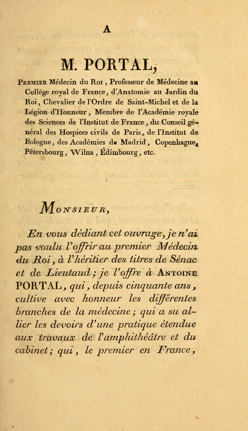 M. PORTAL, PbEMIER Médecin du Roi, Professeur de Médecine a« Collège royal de France, d'Anatomie au Jardin du Roi, Chevalier de l'Ordre de Saint-Michel et de la Légion d'Honneur, Membre de l'Académie royale des Sciences de l'Institut de France , du Conseil gé- néral des Hospices civils de Paris,, de l'Institut de Bologne^ des Académies de Madrid, Copenhague^ Pétersbourg, \7Vilna, Edimbourg, etc. Mo NSIEUR^ En vous dédiant cet ouvrage, je n^ai pas voulu roffrir au premier Médecin du Roi y Cl r héritier des titres de Sénac et de Lieutaud ; je Voffre à Antoine PORTAL^ qui y depuis cinquante ans ^ cultive avec honneur les différentes branches de la médecine ; qui a su al-- lier les devoirs d\ine pratique étendue aux travaux de Vamphithéâtre et du cabinet; qui, le premier en France^