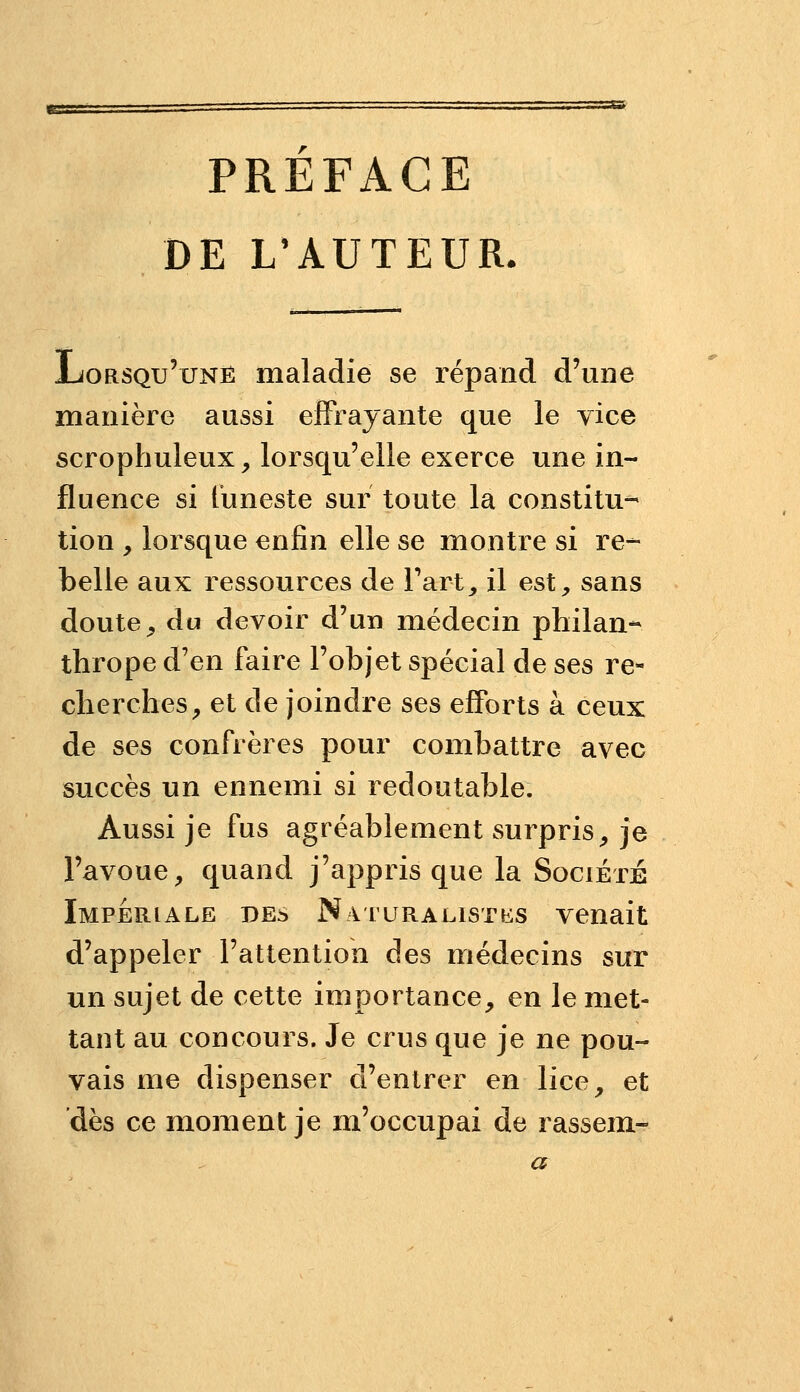 PREFACE DE L'AUTEUR. JLoRSQu'uNË maladie se répand d'une manière aussi effrayante que le vice scrophuleux^ lorsqu'elle exerce une in- fluence si funeste sur toute la constitu- tion y lorsque enfin elle se montre si re- belle aux ressources de Tart, il est, sans doute, du devoir d'un médecin philan- thrope d'en faire l'objet spécial de ses re- cherches, et de joindre ses efforts à ceux de ses confrères pour combattre avec succès un ennemi si redoutable. Aussi je fus agréablement surpris, je l'avoue, quand j'appris que la Société Impériale des NAruRALisTbis venait d'appeler l'attention des médecins sur un sujet de cette importance, en le met- tant au concours. Je crus que je ne pou- vais me dispenser d'entrer en lice, et dès ce moment je m'occupai de rassem-